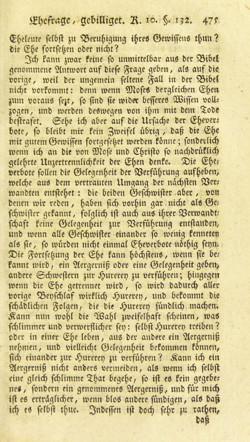 $l:l)cfiv.ge, gcbtdtcjct 2i. lo. §. 152. 47; (E'^elciite fefbfl ju ^cru^tgim^ i^rcö ©cwijfenö t^uu ? tic foctfc^cn ober nicbt? fann jroar feine fo immittelbar au6 bet '33i6el genommene 9(ntmori auf biefe ^rage geben, alö auf bic »orige, weit bet ungemein feitene §all in bec ^ibe( nic^t »orfommt: benn wenn ?01ofe6 berglcic^en (S^eix jum »orauö fejt, fo jtnb fie miber bcjfereö 3Bif[en »ott; gegen, unb merben beeivegen »on if^m mit bem ^obe ibefirafet* (^c^e ic^ aber auf bie Ucfac^e ber S^eoeti bote, fo bleibt mir fein wbrig / ba^ bie mit gutem ©emiffen fortgefe^et merben Hnnc; fonbeclic^ t»enn icb an bie »on ?DJofe unb S^rijlo fo nac^brüfiief) gelehrte Unjertrenniiebfeit ber (J^^n benfe* ^Die »erböte fetten bie ©eiegenbeit ber 23crfübrung auf^eben, melcbe auö bem »ertrauten Umgang bet ndcbjlen ^er; manbten entfielet: bic beiben ©ef^mifler aber / »on benen mir rebeu, b^ben fid> »or^in gar nicht atd ©cj fcbmifler gefannt, foIgUcb tfi auch auö ibcet 93cn»anbf/ febaft feine ©elegenbeit gut ?JJerfubrung cntflanben, unb wenn attc ©efcbmijler einanber fo wenig fenneten a(6 fie, fo würben nicht einmal ^b^»ecbote ubtbig fei)n. ?Die ^ortfe^ung ber Sbc fann hbehf^enö, wenn fte be; fannt wirb, ein 5fergcrni^ ober eine ©eiegenbeif geben> anbere ©cbwejlern gut ^urerc^ gu »erführen; hüigegeit wenn bie ^h^ getrennet wirb, fo wirb baburch ntter »orige ^e^fcblaf wirfiieb ^ureret), unb befommt bic fcbdblicben folgen, bie bie 4)wreret) fünbUeb machen» .^ann nun wohl bie ^aht gweifelhaft febeinen, waß febümmer unb »crwerflicber fei): felbjl ^urerei) treiben ? ober in einer (5hr feben, auß ber anbere ein 5(ergerni§ nehmen, unb »ietteiebt ©elegenheit befommen fbnnen, fleh einanber gut S^\mv(r) gu »erführen ? Äann ich ein ^ergernih niit anberß »ermeiben, atß wenn ich fetbfl eine gleicib fcbHmme begehe, fo ijl eß fein gegebe? neß, fonbern ein genommeneß ^(ergernih/ unb für mic^ ifl cß ertrdgncbcr, wenn bloß anbere fünbigen, uiß baß ich e^ fef^>ß Sobeffen tfl boeb fchr gu rathen,