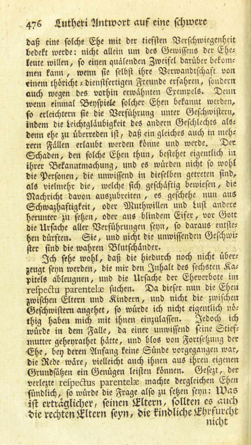 t>a^ etttc folc^e mit bcc tieffien ?öerfc^micgcn6ctt fcebeft mctbc: nic^t allein um teö 0eu)iifenö bcc (J Iciuc willen, fo einen qudlenben Si^^cifcl batubec befoin; mm fann, wenn fic felbj^ i^re «öctwanbtfc^aft uon «inem tl;6cic^t j bienfifectigen geeunbe erfaßten, fonbem <mc^ wegen beö ^or^in erwähnten ^jreinpclß» !J)cntt wenn einmal 'Q3et)fpiele fold)ei- (^^m befannt werben, fo crletc^tern fle bie ^erfu^vung unter ©efe^wiftern, inbem bie leic^tgldubigfeit beö anbevn 0efcl)tcd)tö alöj benn c^e ju übecteben ifl / ba^ ein gleiche« and) in mc§? rern ^dllen erlaubt werben fbnnc unb werbe* X>ec ©^aben, ben jblc^c ©f;en t^un, bcj^e|>et eigentlich in ihrer ^efanntmachung, unb e6 würben nicht fo wohl bie ^erfonen, bie unwiffenb in biefelben getreten finb, ald vielmehr bie, welche jtd) gefchdftig bewiefen, bie O^achricht bauen auojubreiten , cö gefchehe nun au5 ©chwajhaftigfeit, ober 3i)^uthwillen unb lujt anbere herunter ju fc|cn, ober au« blinbem Sifer, vor 0ott bie Urfa^c aller Verführungen fct)it, fo baranö entfie? hen bürften* ©ic, unb nicht bie unwijfenbcn 0efd}wi; jier fInb bie wahren Vlutfchdnber* ^ch fehc mohl, bah hiet>«rr^ ««>ch nicht über? jeugt fei)tt werben, bie mir ben ^uh^lt fed)öten Äa; pitelö dbleugnen, unb bie Urfache ber (Sheuerbote im refpedu parentelsB fuchen* ^a biefer nun bie (Shen jwif^en 0ltem unb Äinbern, unb nicht bie jwifd)ctt ©efchwijiem angehet, fo würbe ich nicht eigentlich u6; thig hu^^u mich mit ihnen cinjulaffen* ^ebod) ich würbe in bem guHr. einer unwiffenb feine ©tief; mutter geheprathet hatte, unb bloö von ^ortfehung bet -0hr ^ bereu Einfang feine ©ünbe uorgegangen war, bie Diebe wäre, uiettei^t auch ihnen auö ihren eigenen ©runbfd|en ein 0enügen leijien fonnen» 0efejt, bcc uerlejte refpedus parentelae machte bcrglcichen d*hen fünbli(h/ fo würbe bie 0rage alfo ju fehen fepn: IDuö iflt crttdgltdhct/ feinen IBltem, follten ee attcl) t»ie regten Eltern ftyn, finMiche^ht*fin'rt)t
