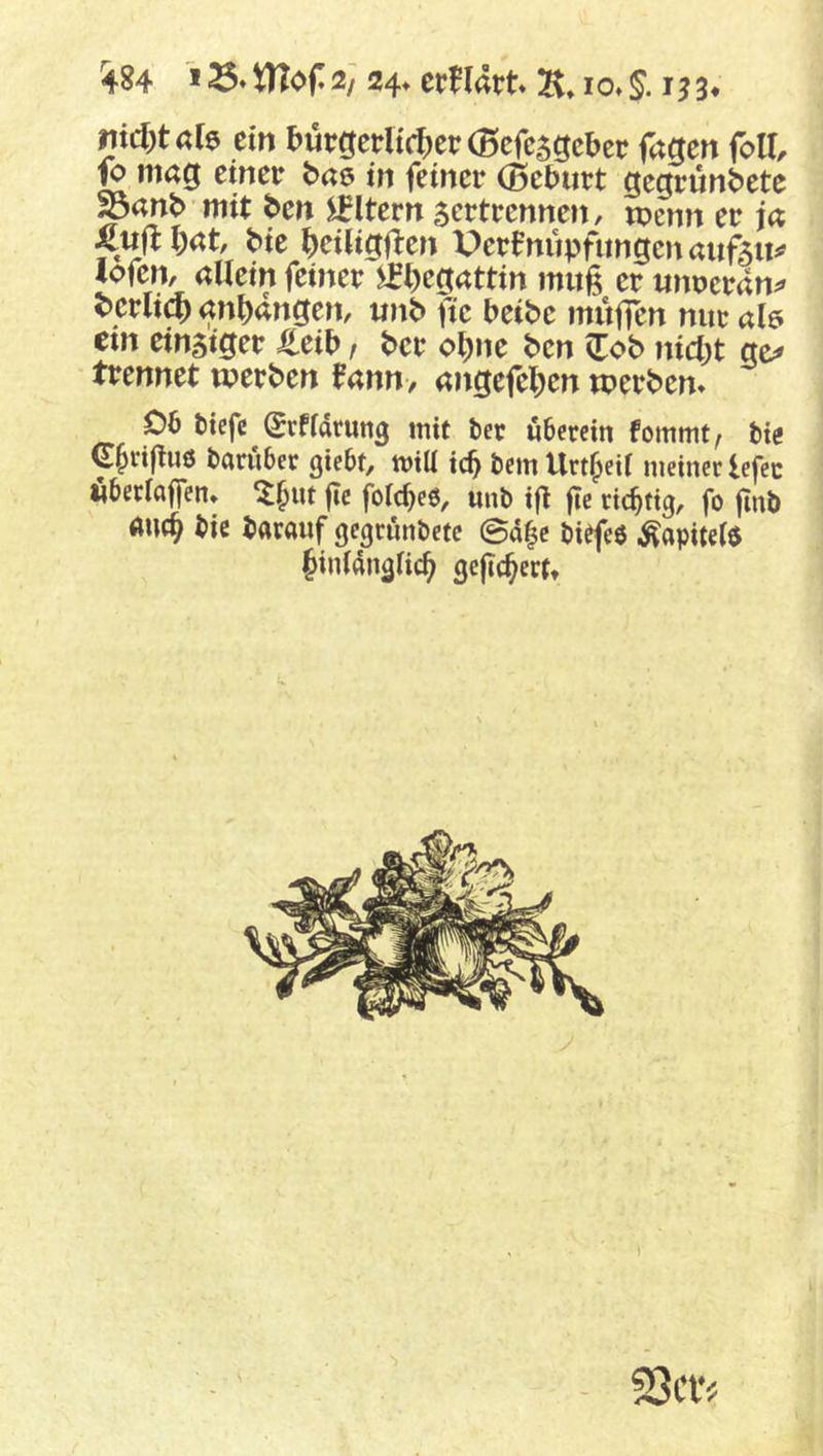 ^84 * VHof 2/ 24» crflatt IO» 3« nidytah ein I>urgerHcf;er(Bcfc5gcbcr fagen foU, g mag einer bae> in feiner (ßelJurt gegründete ^and mit den Eltern zertrennen, tpenn er ja Kuji die ^)ei(ig(i:en Perfnupfungcitaufztt^? lofen, allein feiner l)egattin muß er unueran^ ^crlic^)an^angen, und fie beide muffen nur alö em einziger J^eib, der o^ne den Zob nidyt ge^ trennet werden Um, angefe^jen werden* 06 tiefe (^rffarutig mit tec überein fommt, tie C^rifliiö taruber giebt, mill icb tem Urt^eil meiner lefec öberlaffen* ^^nt fie folcbe6, mit ifi fie richtig, fo fint anc^ tic darauf gegründete ©d|c ti^eö ^apitel$ Jinldnglic^ gefiebert»