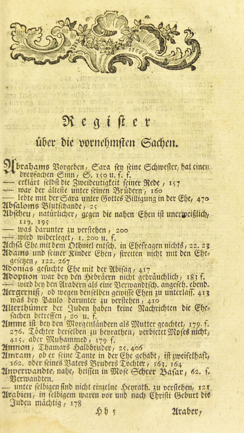 5? c g t ft c t’ üBcc &ic mncOmficn ©acfK». ^I>r(t^am0 5öotgebcn/ 0(tcrt fei) feine ©döttjefict/’^at einen brcnfacnen ©inn/ ©♦ isou. f. f. — erfidrt felbflbie 3tt>eibeutig!cit feinec 9?ebe / is7 ■r— roar ber dltefte unter feinen trübem > i6o — lebte mit ber@ara unter ©otte^S3iüigung in ber ^f;e/ 470 3ibfalom6 ^iutfebanbe / 29 2Cbfcbeu/ nnturlicber/ gegen bie nnben ©ben i|l unerupeipeb/ 119. 199 — ma0 barunter su ücrj^eben f 200 — tpirb miberlegct/ i. 200 u. f. Mia ©be mitbem Ötbniel entfeb» in ©befc^^en nidjt^/ 22.25 21bnms unb feiner Ä'inber Sbcn, fireiten nid}t mitben ©be« gefeljen / 122. 267 Ottoniae gefuebte ©bemit ber 5(bifag/ 417 Jlboption mar ben ben J^ebrdern nid)t gcbrdud)Iid) / i8i f* mirb bei) ben Slrabern aI0 eine SJcrmanbtfd)» angefeb. ebenb. 2fergerniß/ ob megen benfelben gemiiTc ©ben üu unterlaflT. 415 ma0 bet) ^Jaiilo barunter üu oerfleben, 410 Tiltertbümcr ber ^uben haben feine JKaebriebten bie ©be« facben betreffen, 20 u. f. 2tmme ift benben SHorgcnfdnbern alö 93?utter gcad)tet/ i7_9-f* 276. X6d}tcr bcrfelben ju benratben, uerbietetSDibfe^mcbt/ 415» aber SJlubammebr 179 f» 2fmnott/ Xbamarö ^afbbruber^ 29.400 Tlmvam/ ober feine 3:ante in ber©be gehabt/ tfljmeifdbaft# 162. ober feinet 33ater0 ^ruberö Xod)ter / i6?. 164 Tlnuertuanbte/nabe/ beiffenin «Olofe ©ebeetr öafar/ 62, f. 93ermanbten. — unter felbigenftnb nid)t einjclne ^et)tatb. ^u ocrjleben/ 12t ^trabten/ in felbigem maren oor unb nad) ©bvifii ©eburt bic 3uben mdebtig, 178 ^)b 5 MUVj
