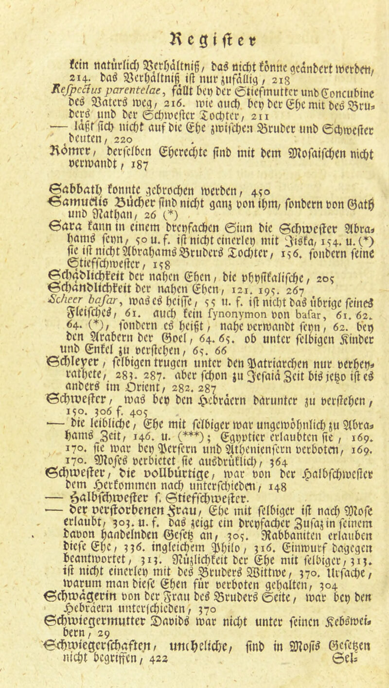 fein natutlid) 93err)ü(tntg, tai niefet fonnc acanbett mbm, 214. baö 93cc()a(tm6 i(l nur jufdüjg / 213'^ Refpcilus parentelae, fdOt K’t) ber Stiefmutter unb^oncubtne bcö Sßatcrö me^/ 216. mie mid) bei) ber mit bcöS5rus berö imb ber ©cbmefter Xod^tcr, 211 — lagt fict) Hiebt auf bic Sbe jmifeben trüber unb ©^meßer ^beuten/ 220 üdmtr / berfelben Sbcrcd;tc ßnb mit bem aJJofaifcben niebt nermanbt, jg? 0nbbatl) fonnte .lebrocben merben, 4?© ^amurtio Bueber ßnb nietn ganj oon ibnt/ fonbern bon ©atÖ unb 9?atbau/ 20 ©) . ^(jra fann in einem brenfacben ©iim bie ©cbujciler 51bra« baniö fenn, ^ou.f. iß nicht einerlei) mit 3«£*fa/154. u.(*) ßc iß nicht Stbrabamö S3cubcrö Xoebter/ is6. fonbern feine ©tieffdimeßer, i^g gdxjMicbfett ber naben (£ben, bie pbbßfalifcbe, 20? @ci)rtnMid)teit ber naben (?bcn, 121. 199. 2Ö7 bc/ar, madeöbciiTC/ u. f. iß nid)t ba^ übrige feinet tfletfcbe^/ 61. auch fein fynonymon bon bafar, 61. 62. ^4* (*)/ fonbern eö beißt / nabe berwanbt femi / 62. beg benJfrabern ber ©bei, 64.6?. ob unter feloigen Äinbec unb ©nfel ju berßeben, 6^. 66 ■<Gd)Ieyer, felbigen trugen unter ben Patriarchen nur berbet)» ratbete, 2g). 237. aber febon ju ^cfaidScit biö jefeo ißc^ anber^ tm Orient, 2g2. 2g7 ©cbiueß-cr / maö be» ben j^ebrdern barimter ju berßeben, iSp. 306 f, 40s ■— bie Icibli^c, ©bc mit fcKbiger mar ungemobnlicb iu Slbta^ bamö_3cit, 140. u. (***); ©gt)pticr erlaubten ße, 169* 170. ße mar bei) Perfern unb SUbenienfern ber boten, 169. 170. 9:ßo/eö berbietet^ße auöbrüflid), 564 ißd)U)e|ter, ^ie DoUbücttge, mar bon ber j^albfd)meßer bem ^erfommen nach unterfd)iebeu, 148 — ^albfebruefler f. ©tieffd)u?eß:cr. — ber ocrjtocbenen^rau, ©bc mit felbiger iß nach ?0fofe erlaubt, 30J. u. f. baö jeigt ein brcnfacbcr Sufajin feinem tabon banbelnben ©efe^ an, 305. 9fabbaniten erUtuben biefe©bC/ ingleicbem Pbilo, 316. ©inmutf bagegen beantmortet, 313. 9iujlicbfeit ber ©be mit felbiger, 313* iß nicht einerlei) mit be^ ^tuberö Söittme, 370. Urfacbe, marum man biefc ©ben für oerboten gehalten, 304 ^cbtimgcrin bon ber grau bciJ 35ruber^ ©eite, mar bet) ben j^ebrdern unterfebicben, 370 0cbiuiegcrmutter S)abibö mar nid)t unter feinen ^ebßtveu bern, 29 0ef)txuegcrfd)aften, uttc^elicbe, ßnb in 2ßoß^ ©efe^en mebt bcgriitcn, 422 Sels