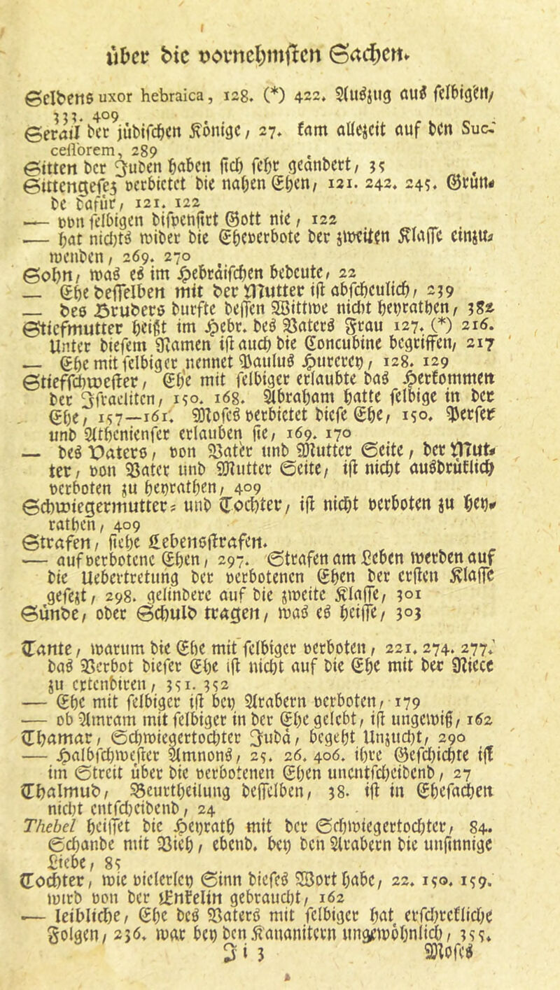 iibct; bic üomcl^mflcn @acf)CHv ©eibene uxor hebraica, 128. (*) 422» öu5 felbig'c«/ 409 ©eraji ^cc jübifc^cn Könige, 27. tarn aüeicit öuf bcn Suc,' celVorem, 289 ©itten ber ^uben ibßl'cn fiel) febt geanbert, ?? ©iitengeje5 »ccbictet bie naI;enSben/ 121- 243* 245. ©bun# bc barut/ 121. 122 — t)ün fdbigen bifpenjttt ©ott nie, 122 .— bat nicl)te raibec btc ©benerbotc ber jnxUen 5^Iajfe emju^ wenben / 269. 270 ©ob»/ e^ im ^ebrdifeben bcbcutc/ 22 _ ©be beffelben mtt ber ilTutter i(I öbfebculieb/ 2^9 _ bee örubere burfte bejTen 2öittme nid)t bei)ratben, 382 ©tiefmutter btißt im Jpebt. beö 35atcre grau 127, (*) 216. Unter biefem gramen ijl auch bie ©oncubine begriffen, 217 — ©bcmiticlbigcr nennet ^auluö ^urcret), 128. 129 ©tieffcbmejter, ©be mit felbiger erlaubte m 4>erbommett ber Sfraelitcn, i?o. i6g. Slbrabam batte felbige in ber (?be, 157—161; 93Iofeö »erbietet biefe ©be, 150, Werfer unb Sitbenienfer erlauben jle, 169. 170 beä TOatetß, ton 5ßater unb 50tutter ©eite, ber ütitt* ter, »on 58atcr unb 9Hutter ©eite, i|I nicht auöbrufiicb »erboten ^u bepratben, 409 ©cbmiegermutter? unb ©oebter, ifl nicht »erboten ju bcb^ ratben, 409 ©trafen, jtebe ©ebenßjlrafen. — auf »erbotene ©bcn, 297. ©trafen am Seben metben auf bie Uebertretung ber »erbotenen ©ben ber crilen ^lajfc gefejt, 298. gelinberc auf bie jmeite klaffe, ?oi ©ünbe, ober ©cbult> tragen, mi e^ beilTe/ ©ante, marum bie ©be mif felbiger »erboten, 221.274. 277; baö 3Scrbot biefer ©be Ifl nicht auf bie ©be mit ber 9liecc ju ertenbiren, 351- 3S2 — ©be mit felbigcr i|l be» SIrabern »erboten, 179 — ob ?imram mit felbiger in ber ©be gelebt, ifl ungemif, 162 ©bamar, ©djmlegertocbter ^ubd, begebt Unjucht, 290 — ^albrci)\»efler ^mnon^, 25. 26. 406. ihre @efd)icbie i|! im ©treit über bie »erbotenen ©ben unentrd)Cibenb, 27 ©balmut), SSeurtbeilung beffelben, 38. ifl in ©befadjen nicht cntfdKtbenb, 24 Thebd beiffet bie ^e»ratb mit ber ©cbi»iegcrtod;ter, 84. ©chanbe mit 33ieb, ebenb, be» bcn Slrabern bie unftnnige Siebe, 8? ©od)ter/ mie »iclerfe» ©inn biefeö SBortbabe, 22.150,159. lütrb »DU ber iEnfelin gebraudjt, 162 ■— leiblidbe, ©be bcö SSaterb mit felbiger bat errd)rcUid;e golgen, 236. mar be» ben .f ananitevn ungemöbnlich, 3ss» ^13