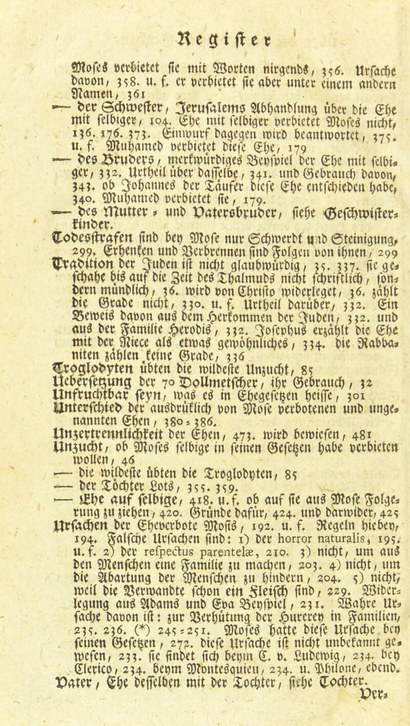 H c g t ft c r t)cröictct ftc mit Söoctcn ntrgcnb«, j?<5. Utfadie bmjon, 3s8. m f, er rccbictet ftc aber unter einem anbern gramen, 361 — i>.er @ct)it)efter, 3crufalcm0 5tb^anb(ima über bie Sbe mit felbiacr, 104. i^be mit felbiöcr nerbictet SDtofeö nict)t, 136,176. 37J‘ (^inrnurf ba^egen mirb beantmortet, 37c. u»f, 9Kut)amcb öcrbietet btefe ^be, 179 — t>eö öruberö r. merfmurbiaeg S5enfbic( ber Sbc mit fclbt« get, 332, Urtbeil über baffelbc, 341. unb ©ebraiid) barom 34?» ob 3obanne^ ber Xäufer biefe Sbc entfctjieben habe, 340. «Dtubameb oerbictet fte, 179. — t>e$ tnutter > unb paterßbruber/ flebr <35efd)U)t(!cr* finber. (tobeafhrafctt ftnb bet) 9}lore nur 0cbJt>erbt «nb 0tcinigung, 299, ^rbenfen unb 5öecbrcnnen ftiibSoiaen non ihnen / 299 ^abitiott ber Jubenifl nicht giaubrnürbig, u. 337* fic gc« fdbahe bt^ auf bie 3nt beö Xbalmub^ nidbt fchriftlii^ / |bn< bern munblich / 36. tbirb non Shrifto mibcrlegct/ 36. jählt bie ©rabc nict)t/ 330. u. f. Urtheif baruber/ 332. (£itt 55emciö baöon auö bem^erfommen ber 3ubcu/ 332. unb au3 ber 5<*milie 4>«robiö/ 332* ^ofephu^ erjählt bie mit ber ^icce alö ctma^ gemohnltcheö / 334. bie SRabba* niten jahlen .feine ©rabe/ 336 ^roglobyten übten bie milbefie Unjuebt/ 8? Uebevfettung ber 7° ^bUmetfeher / ihr ©ebrauch/ 3^ Unfruchtbar feyn/ maö eö in ghegefc^en hrilT«/ 301 Untcrfchicb ber auöbrüfiidl) pon SP^pfe perbotenen unb unge» nannten ©hen / 380» 386. Unscrtrennliteit ber ©heu/ 473. mirb bemiefen/ 481 Un5ucht/ ob ^ofe^ felbige in feinen ©efeisen h<tbe perbiete« moUen/ 46 .— bie iviibefte übten bie Jiroglobpten/ 8? — ber Tochter £otö, 3ss. 3S9- '— i£t)c auf fclbiQCf 418. u.f, ob auf fte au^ 9)lofe ^olge« rung ju jiehen, 420. ©runbe bafür/ 424. unb bartpiber/ 42? Urfachen ber ©heoerbote 9Jfo(t^/ 192. u. f. Siegeln hiebep/ 194, Saifchc Urfachen ftnb: i) ber Horror naturalis, 199* u.f. 2) ber refpedus parentels, 210. 3) nicht/ um aui ben SWenfehen eine S'amiiie iu macl)en/ 203. 4) nicht / um bie ^bartung ber 9?lenfchen ju hinbern/ 204» 0 nicht; meii bie SSermanbte fct)on ein ft«b / 229. Sßibers legtmg airö Stbamö unb ©oa ^epfpicl / 231, 2Bahrc Ur» fadl)e baoon ifl: jur QSerhütung ber pureren in Familien/ 239. 236. (*) 249 *291. 501ofeö hatte biefe Urfact)e. bep feinen ©efc^en / 272. biefe Urfnehe iß nici)t unbefannt ge# tpefen/ 233. ftc ßnbet ßch bepm ©. p. Subemig/ 234. bc« . ©lerico/ 234. bepm SOTonteöquieu/ 234. u. ^Nhiionc/ ebenb. Pater / ©he beffclben mit ber Xochter, ßehe ©ochter.