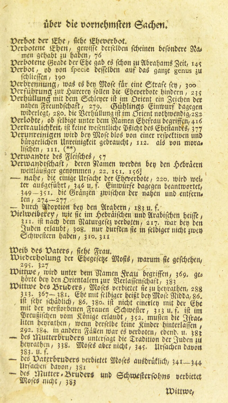 iiDcr bk t)ortic&m|Tert t)crbot ^er jflje, iic^e jfljetjecbot Verbotene ledert/ gcwlffc Dcv)clt)c« fc^cittcn bcföntcre 9idrf mf» gehabt iu böoen/ ^6 Perbotene @rnbc ber ebe ggb febon ju Slbröb^ttt^ Seit, perbot / ob oon fpecie beffclben auf baö ganje genus ju fcbHeifeti/ 390 Perbrentturtg/ ibaö cß beb 53?ofe föc eine 6tcafe f(t)f 300 Perfübrung jut pureren follen bie (£bebetbotc binbern/ 23^ PerbüUung mit bem ©ebicber i|t im Orient ein 3«icben ber naben greunbfebaft/ 279. (Büblingo ^inmurf bagegett miberlegt/ 280. bie Öetbüflungiji: im Orient notbmenbig,282 Perlobte/ ob fdbige unter bem 9?amen Sbtftöu begriffcn/4iÄ Pertraulicbfeit/ ifi feine mefcntlicbe ^Uiebt beö (Sbefianbl^, 377 Perunreinigen mirb bet) SJtofc bloö oon einer refpeftioen unö bürgerlicbcn Unreinigfeit gebraucht/ uz. alö oon mora» lif(^en/ Ul. (**) Penuanbte beö gieifcbel/ s7 Pert^)anbtf(^)aft, beren 9?amen toerben bet) bc« 4)ebraem meitldutiger genommen / 22. 156J — nal)C/ bie einige Urfacbe bet Sbrt>erböte / ä2o. mirb meb ter auögefubrt / 346 u. f. €inmürfe bagegen beantmortet/ 349-351, bie ©rdnjen imifeben ber nabtn unb entfern# ten/ 274-277 — bureb Siboptiort bet) bert $(rabern/ 18311. f. Pieltueiberey/ mie jte im 4>cbrdifcben unb Strabifeben bciifc/ 311, ijtnacb bem 9?aturgefes oerboten, 217. mar bep ben Juben erlaubt / 308. nur burften 0e in felbiget niebt imen eebmeßern haben/310.311 tOeib bee Oatere, ftebr S^tau. tPieberholung ber Sbegefe^e 9)foft^ / marum jte gefebebto/ ,^9S» 3^7, ^rctu begriffen/ 369. ge# horte bep ben Orientalem iur SSerlaffenfcbaft, 383 rpittme beoSrtibero/ Sötofe^ oetbietet fie ju hepratbem 288 felbiger hei§t bep^ofe 9?ibba/ 86* , ift fepr )ct)ablub/ 86. 3 80., iß nidtt einerlep mit ber Sbc mit bet oerfforbenen grauen 6d)meffer/ 30u.f. iß im ^reugifcben 00m Röntge erlaubt / 332. mußen bie Sfrae# Ilten heprathen / menn berfelbe feine Äinbct hintetlaffen , 292. 384- in anbetn ^aüen mar e^ oerboten/ ebenb. u. 3g* XHutterbrubem unterfagt bie Srabition ber ^uben ju heprathen/ 338. ffllofeö aber nicht/34^. Urfacben baooit joJ# ll. t* — bco Paterbruber0 oerbietet SOiofeö auöbrüflich/ 341-344 llr)acl)cn baoon/ 381 ~ ®'lin«fl«trolW0 »ettiew tPittwc/