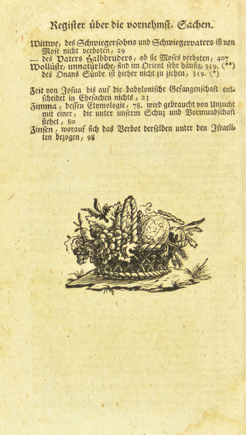 2\cgijler ühcv ^ IXÜttnje, tcö Sc^njtegcrföljtts unfc ©^roiegetpatcrß tfl ojjn ^ofe nict)t geboten/ 29 beß Paters ^albbruberß^ß^ SJIofeörctbotcti/ 407 tPoUiifle/ unnatürliche, ftnb im Orient febr bduftg, 5^9. (**) bc^ OnanS 6unbe ijt bithet nicht ju sieben, 359. (.*) Seit t)on ^ofua' bi^ auf bic bab»}Ionifcbe ©efongenfebaft ent- f(^cibet in Sbefacl)cn nichts ,23 ^ ^ ' gimma, beifen ettjmologic, 78. imrb gebraucht ron Unsuebt mit einer, bic unter unferm ©chus unb ^öormunbfdjaft Öehet ,8° ,' ginfen, morauf lieh baS 33erbot berfelben unter ben 3fraelt» ten besogen/ 9s I \