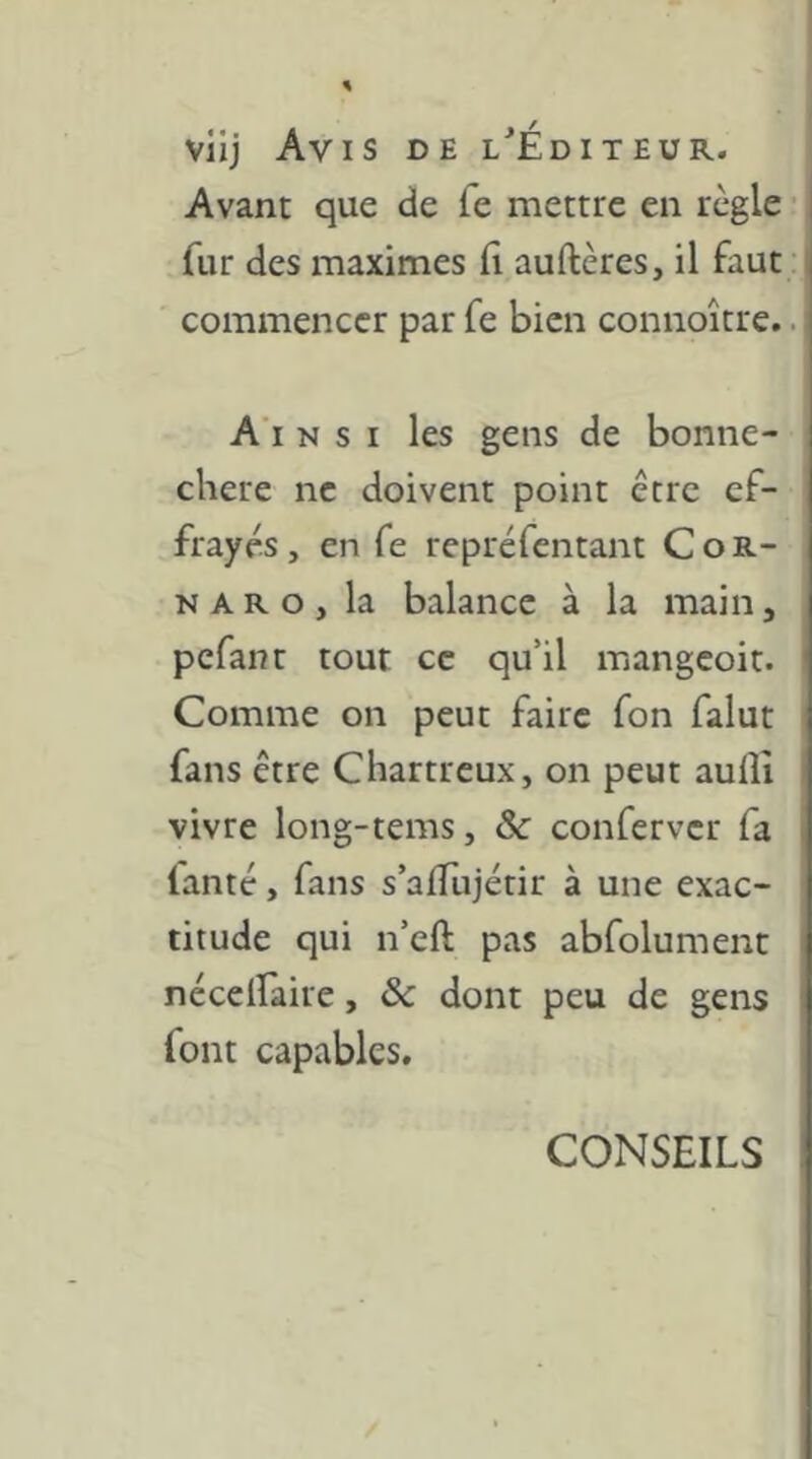 viij Avis de l^Éditeur. Avant que de fe mettre en règle • fur des maximes fi auftères, il faut; commencer par fe bien connoître.. A'i NSI les gens de bonne- chere ne doivent point être ef- frayés , en fe repréfentant Cor- na R o , la balance à la main, pcfanr tout ce qu’il mangeoit. Comme on peut faire fon falut fans être Chartreux, on peut aulîî vivre long-tems, Sc conferver fa lanté, fans s’afiujétir à une exac- titude qui n’cft pas abfolument nécelfaire, ôc dont peu de gens font capables. CONSEILS