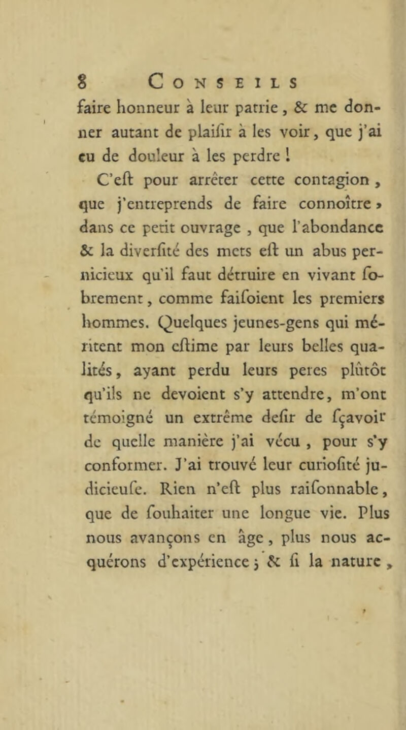 faire honneur à leur patrie, & me don- ner autant de plailîr à les voir, que j’ai eu de douleur à les perdre l C’eft pour arrêter cette contagion , que j’entreprends de faire connoître » dans ce petit ouvrage , que l’abondance &: la diverfité des mets eft un abus per- nicieux qu'il faut détruire en vivant fb- brement, comme faifoient les premiers hommes. Quelques jeunes-gens qui mé- ritent mon cftime par leurs belles qua- lités , ayant perdu leurs peres plutôt qu’ils ne dévoient s’y attendre, m’ont témoigné un extrême defir de fçavoir de quelle manière j’ai vécu , pour s’y conformer. J’ai trouvé leur curiofité ju- dicieufe. Rien n’eft plus raifonnable, que de fouhaiter une longue vie. Plus nous avançons en âge, plus nous ac- quérons d’expérience j êc 11 la nature ,