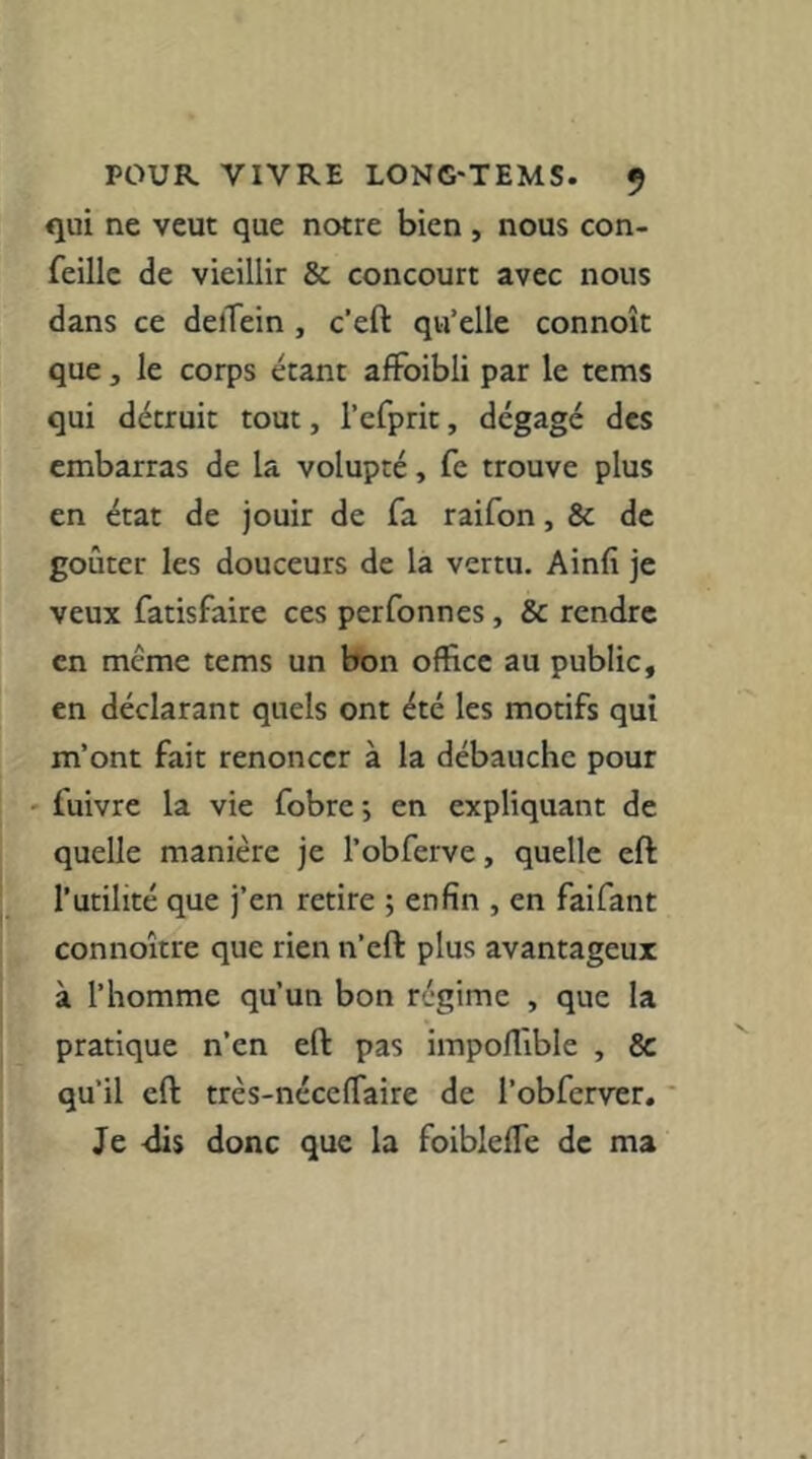 qui ne veut que notre bien , nous con- feillc de vieillir & concourt avec nous dans ce delTein, c’eft qu’elle connoît que , le corps étant afFoibli par le tems qui détruit tout, l’efprit, dégagé des embarras de la volupté, fe trouve plus en état de jouir de fa raifon, & de goûter les douceurs de la vertu. Ainfi je veux fatisfaire ces perfonnes , & rendre en meme tems un bon office au public, en déclarant quels ont été les motifs qui m’ont fait renoncer à la débauche pour ' fuivre la vie fobre ; en expliquant de quelle manière je l’obferve, quelle eft l’utilité que j’en retire ; enfin , en faifant connoître que rien n’eft plus avantageux à l’homme qu’un bon régime , que la pratique n’en eft pas impolfible , Sc qu’il eft très-nécefiaire de l’obferver. ' Je <lis donc que la foiblefle de ma