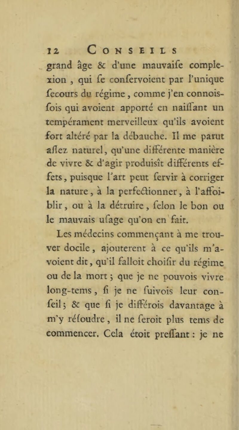 grand âge & d’une mauvaife complc- xion , qui fe confervoient par l’unique fecours du régime , comme j’en connois- fois qui avoient apporté en naiirant un tempérament merveilleux qu’ils avoient fort altéré par la débauche. Il me parut allez naturel, qu’une différente manière de vivre & d’agir produisît différents ef- fets , puisque l'art peut fervir à corriger la nature, à la perfedionner, à l’affoi- blir, ou à la détruire, félon le bon ou le mauvais ufage qu’on en'fait. Les médecins commençant à me trou- ver docile, ajoutèrent à ce qu’ils m'a- voient dit, qu’il falloit choifir du régime ou de la mort j que je ne pouvois vivre long-tems, fi je ne fuivois leur con- feil; & que fi je différois davantage à m’y réloudre , il ne feroit plus tems de commencer. Cela étoit preffant : je ne