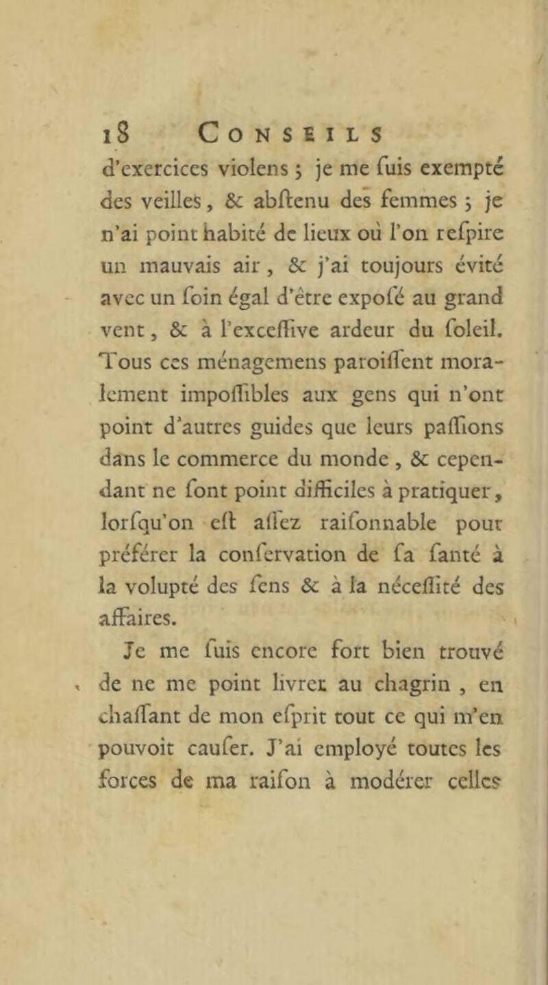 d’exercices violens ; je me fuis exempte des veilles, & abftenu des femmes 5 je n’ai point habité de lieux où l’on refpire un mauvais air, & j’ai toujours évité avec un foin égal d’étre expofé au grand vent, & à l’excclTive ardeur du foleil. Tous ces ménagemens paroilfent mora- lement impolTibles aux gens qui n’ont point d'autres guides que leurs palTions dans le commerce du monde , & cepen- dant ne font point difficiles à pratiquer, lorfqu’on ell allez raifonnable pour préférer la confervation de fa fanté à la volupté des fens & à la nécelllté des affaires. Je me fuis encore fort bien trouvé . de ne me point livret au chagrin , en chaffant de mon efprit tout ce qui m’en pouvoit caufer. J’ai employé toutes les forces de ma raifon à modérer celle?