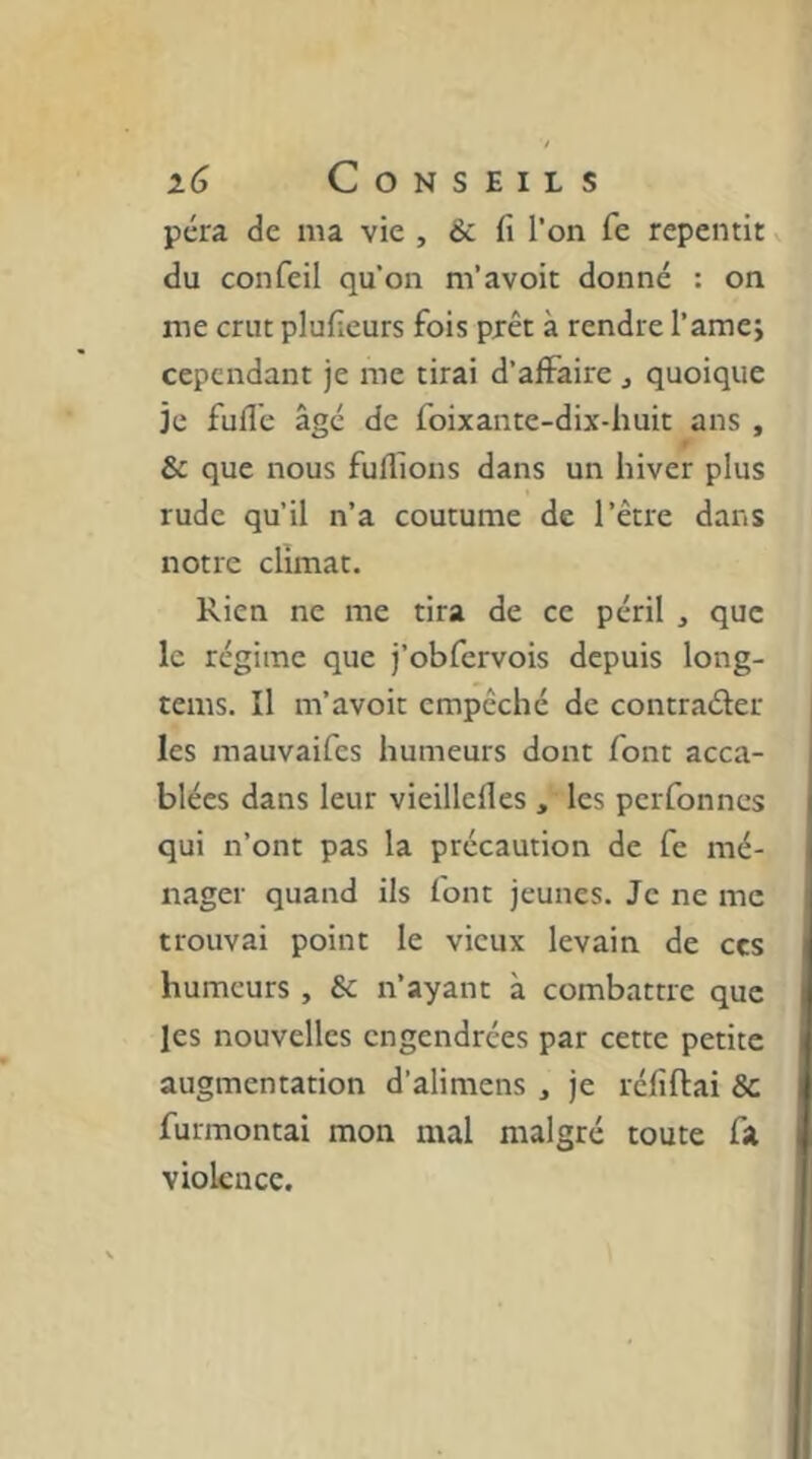 pcra de ma vie , & fi l’on fe repentit v du confeil qu’on m’avoit donné : on me crut plufieurs fois prêt à rendre l’amej cependant je me tirai d’alFaire j quoique je fufi'e âgé de foixante-dix-huit ans , 9 & que nous fuflions dans un hiver plus rude qu’il n’a coutume de l’être dans notre climat. Rien ne me tira de ce péril , que le régime que j’obfervois depuis long- tems. Il m’avoir empêché de contraéler les mauvaifes humeurs dont font acca- blées dans leur vieillefles , les perfonnes qui n’ont pas la précaution de fe mé- nager quand ils font jeunes. Je ne me trouvai point le vieux levain de ces humeurs , & n’ayant à combattre que les nouvelles engendrées par cette petite augmentation d’alimens , je réfiftai 8c furmontai mon mal malgré toute fa violence.