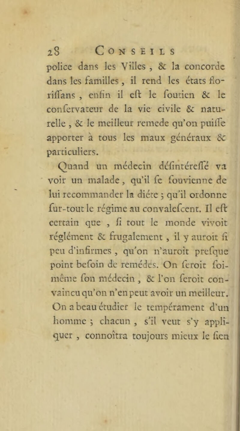 police dans les Villes , & la concorde dans les familles , il rend les états do- rilTans , enfin il cft le fouticn & le confcrvateur de la vie civile & natu- relle , & le meilleur rcmede qu’on puilfe apporter à tous les maux généraux 8c particuliers. Quand un médecin défintérefTé va voir un malade, qu’il fc fouvienne de lui recommander la diète ; qu’il ordonne fur -tout le régime au convalcfcent. Il eft certain que , fi tout le monde vivoit réglémcnt 8c frugalement , il y auroit fi peu d’infirmes , qu'on n’auroit prefque point befoin de remèdes. On feroit foi- méme fon médecin , & l’on feroit con- vaincu qu’on n’en peut avoir un meilleur. On a beau étudier le tempérament d’un homme 5 chacun , s’il veut s’y appli- quer , connoîtra toujours mieux le fien