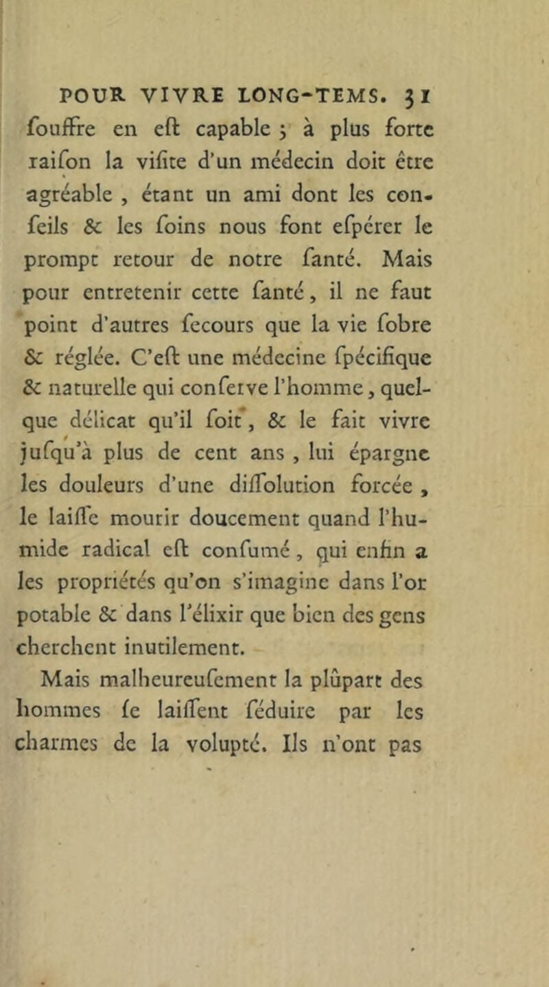 fouffre en eft capable j à plus forte laifon la vifite d’un médecin doit être agréable , étant un ami dont les con- feils & les foins nous font efpérer le prompt retour de notre fanté. Mais pour entretenir cette fanté, il ne faut point d’autres fecours que la vie fobre & réglée. C’eft une médecine fpécifique Sc naturelle qui conferve l’homme, quel- que délicat qu’il foit*, & le fait vivre jufqu’à plus de cent ans , lui épargne les douleurs d’une dilTolution forcée , le laide mourir doucement quand l’hu- mide radical eft confumé, qui enfin a les propriétés qu’on s’imagine dans l’or potable & dans l’élixir que bien des gens cherchent inutilement. Mais malheureufement la plupart des hommes fe laifTent féduire par les charmes de la volupté. Ils n’ont pas