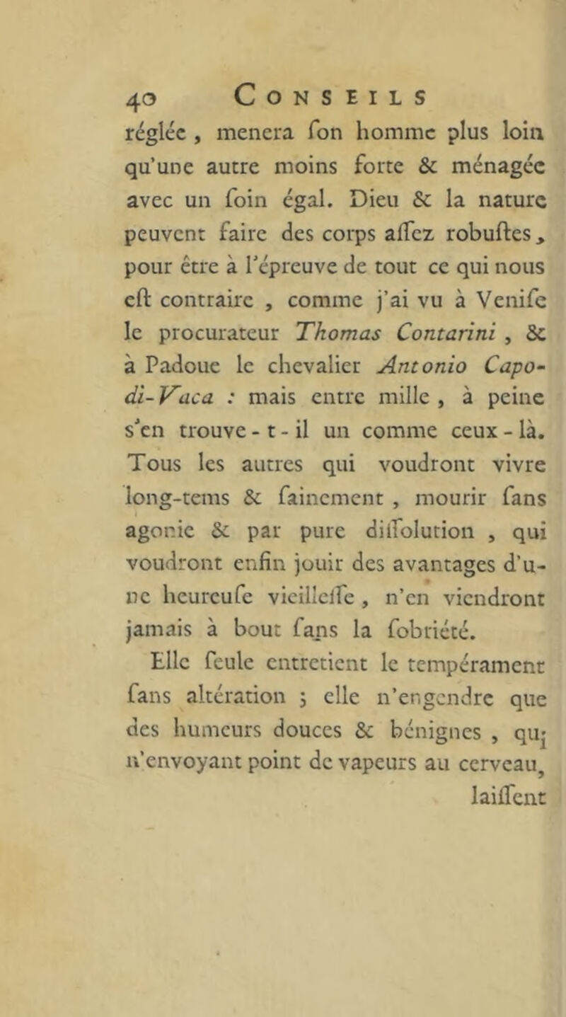 réglée , mènera Ton homme plus loin qu’une autre moins forte & ménagée avec un foin égal. Dieu Se la nature peuvent faire des corps affez robuftes, pour être à l’épreuve de tout ce qui nous cft contraire , comme j’ai vu à Venife le procurateur Thomas Contarini , Sc à Padoue le chevalier Antonio Capo- di- Vaca : mais entre mille , à peine s’en trouve - t - il un comme ceux - là. Tous les autres qui voudront vivre long-tems & fainement , mourir fans agonie Se par pure dilfolution , qui voudront enfin jouir des avantages d’u- ne heureufe vicillclfe , n’en viendront jamais à bout fans la fobriété. Elle feule entretient le tempérament fans altération j elle n’engendre que des humeurs douces Sc bénignes , quj n’envoyant point de vapeurs au cerveau, laifient