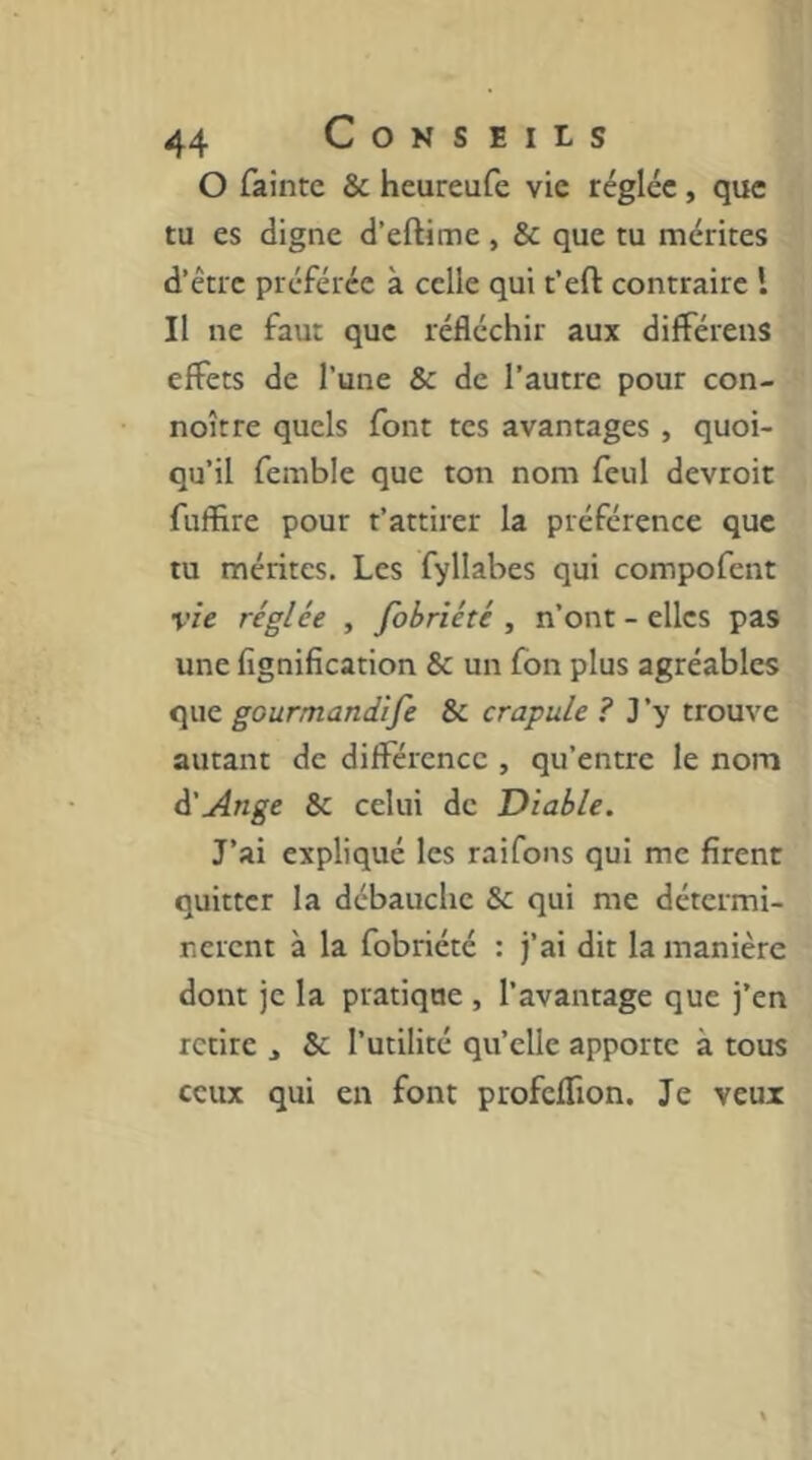 O fainte & heureufe vie réglée , que tu es digne d’eftime , & que tu mérites d’être préférée à celle qui t’eft contraire l Il ne faut que réfléchir aux difFérens effets de l’une & de l’autre pour con- noître quels font tes avantages , quoi- qu’il femble que ton nom feul devroit fuffire pour t’attirer la préférence que tu mérites. Les fyllabes qui compofent vie réglée , fobriété , n’ont - elles pas une fignification & un fon plus agréables que gourmaniife & crapule ? J ’y trouve autant de différence , qu’entre le nom à'Ange & celui de Diable. J’ai expliqué les raifons qui me firent quitter la débauche & qui me détermi- nèrent à la fobriété : j’ai dit la manière dont je la pratique , l’avantage que j’en retire , & l’utilité qu’elle apporte à tous ceux qui en font profeffion. Je veux