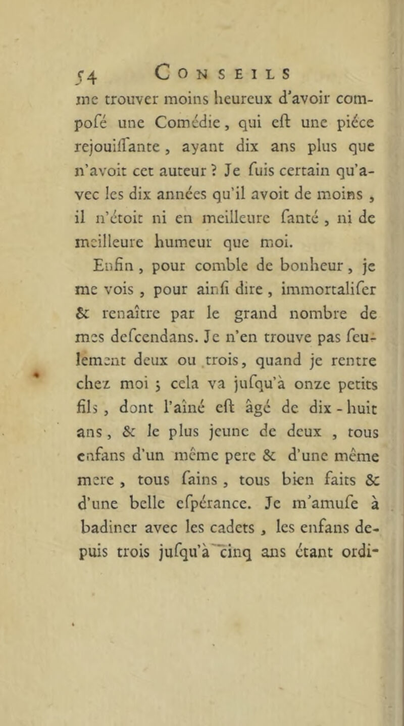 me trouver moins heureux d’avoir com- pofé une Comédie, qui cft une pièce rejouiflante, ayant dix ans plus que n’avoit cet auteur ? Je fuis certain qu’a- vec les dix années qu’il avoit de moins , il n’étoit ni en meilleure fanté , ni de meilleure humeur que moi. Enfin , pour comble de bonheur, je me vois , pour ainfî dire , immortalifer & renaître par le grand nombre de mes defeendans. Je n’en trouve pas feu^ lement deux ou.trois, quand je rentre cher moi j cela va jufqu’à onze petits fils , dont l’aîné cft âgé de dix - huit ans , & le plus jeune de deux , tous enfans d’un meme pere & d’une même mere , tous fains , tous bien faits Sc d’une belle cfpérance. Je m'amufe à badiner avec les cadets , les enfans de- puis trois jufqu’à'cinq ans étant ordi-