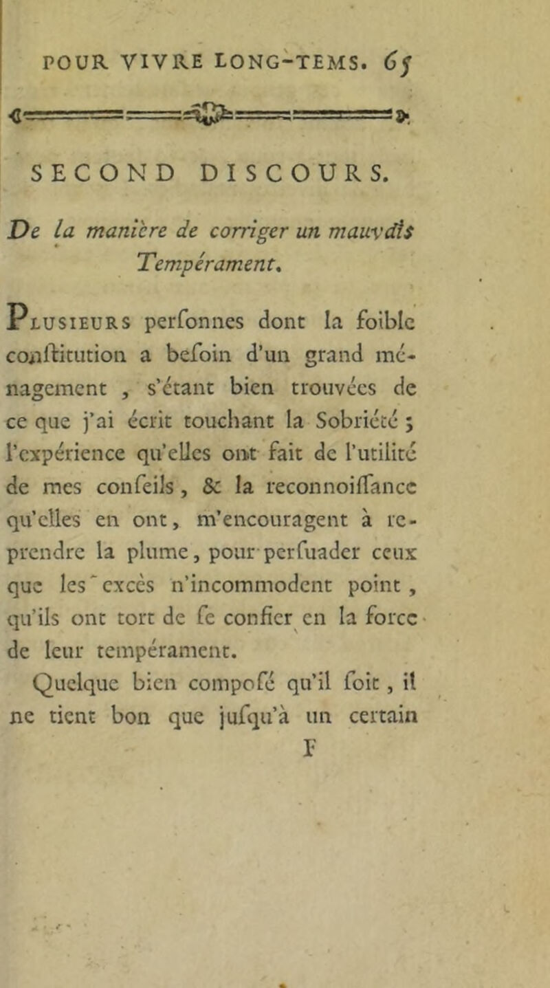 <t-_ _. . ■= -TT.-Ts:-.! .. -■=■■■ J 9. SECOND DISCOURS. De la maniéré de corriger un mauvcAs Tempérament, Plusieurs perfoniies dont la foiblc coiiftitution a befoin d’un grand mé- nagement , s’étant bien trouvées de ce que j’ai écrit touchant la Sobriété ; l’expérience quelles ont fait de l’utilité de mes confeiîs, & la reconnoilTancc qu’elles en ont, m’encouragent à re- prendre la plume, pour perfuader ceux que les'excès n’incommodent point , qu’ils ont tort de fe confier en la force de leur tempérament. Quelque bien compofé qu’il foit, il ne tient bon que jufqu’à un certain F