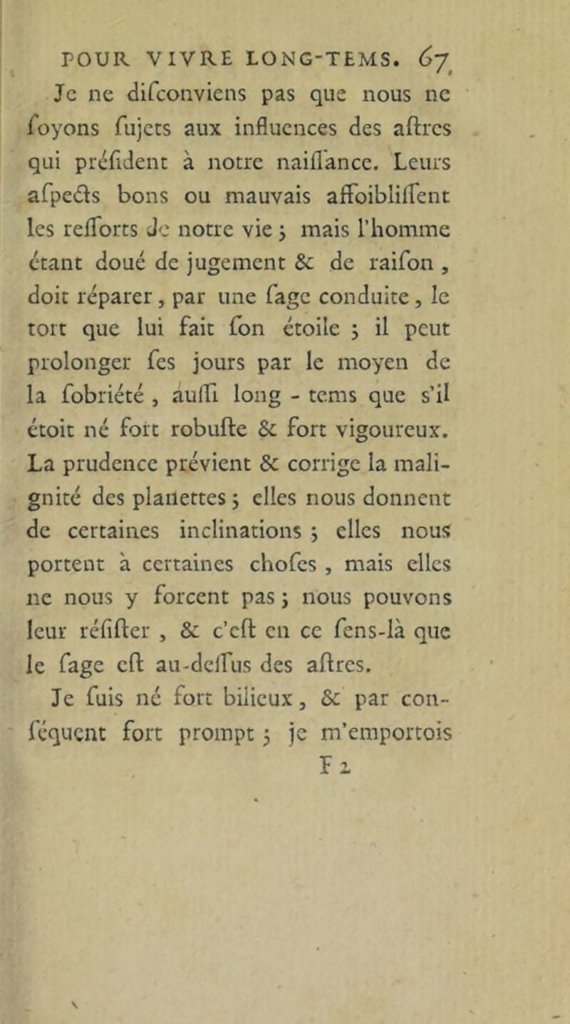 Je ne difeonviens pas que nous ne Toyons fujets aux influences des aftrcs qui préfldent à notre naiflancc. Leurs afpeds bons ou mauvais afFoibliflent les reflbrts de notre vie j mais l’homme étant doué de jugement & de raifon , doit réparer, par une fage conduite, le tort que lui fait Ton étoile j il peut prolonger fes jours par le moyen de la fobriété , auffi long - tems que s’il étoit né fort robufte & fort vigoureux. La prudence prévient & corrige la mali- gnité des plailettes j elles nous donnent de certaines inclinations j elles nous portent à certaines chofes , mais clics ne nous y forcent pas ; nous pouvons leur réfifter , & c’eft en ce fcns-là que le fage cfl: au-dclfus des aflres. Je fuis né fort bilieux, & par con- féquent fort prompt 5 je m’emportois fi