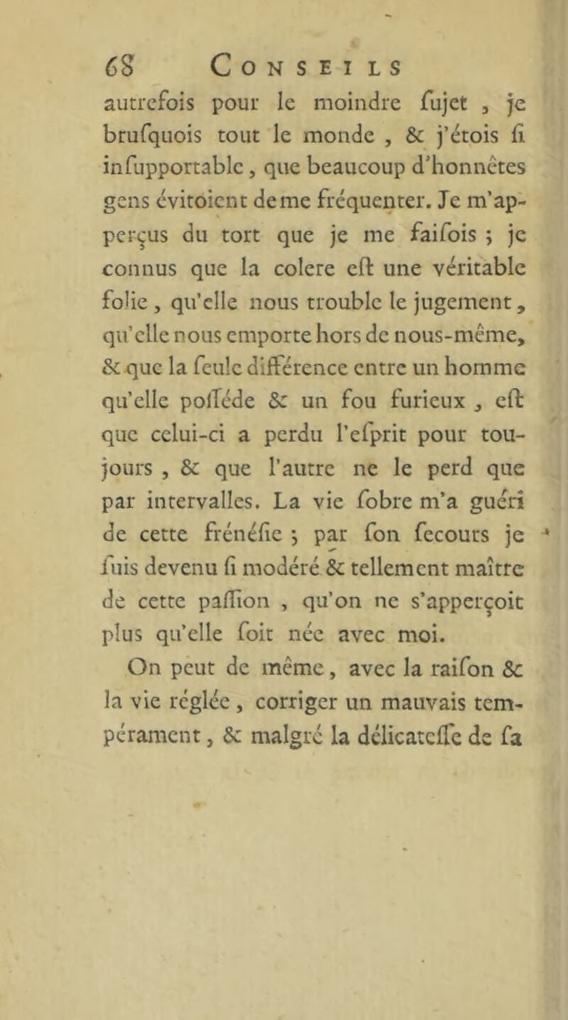 autrefois pour le moindre fujet , je brufquois tout le monde , & j’étois fi infupportablc, que beaucoup d’honnêtes gens evitoient de me fréquenter. Je ra’ap- per^us du tort que je me faifois ; je connus que la colere efl: une véritable folie , qu’elle nous trouble le jugement, qu’elle nous emporte hors de nous-même, & que la feule différence entre un homme qu’elle polTéde & un fou furieux , eft que celui-ci a perdu l’efprit pour tou- jours , & que l’autre ne le perd que par intervalles. La vie fobre m’a guéri de cette frénéfie •, par fon fecours je ^ luis devenu fi modéré & tellement maître de cette pafiîon , qu’on ne s’apperçoit plus qu’elle foit née avec moi. On peut de même, avec la raifon & la vie réglée , corriger un mauvais tem- pérament , & malgré la délicateffe de fa