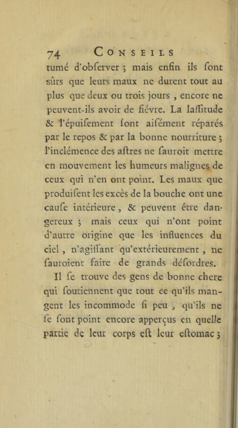 tumé d’obferver ; mais enfin ils font sûrs que leurs maux ne durent tout au plus que deux ou trois jours , encore ne peuvent-ils avoir de fièvre. La laflicude & l’épuifement font aifément réparés par le repos & par la bonne nourriture j l’inclémence des affres ne fauroit mettre en mouvement les humeurs malignes de ceux qui n’en ont point. Les maux que produifent les excès de la bouche ont une caufe intérieure, & peuvent être dan- gereux ; mais ceux qui n’ont point d’autre origine que les influences du ciel, n’agillant qu’extérieurement, ne fauroient faire de grands défordres. Il fe trouve des gens de bonne chere qui foutiennent que tout ce qu’ils man- gent les incommode fi peu , qu’ils ne le font point encore apperçus en quelle partie de leur corps efl; leur eftomaej