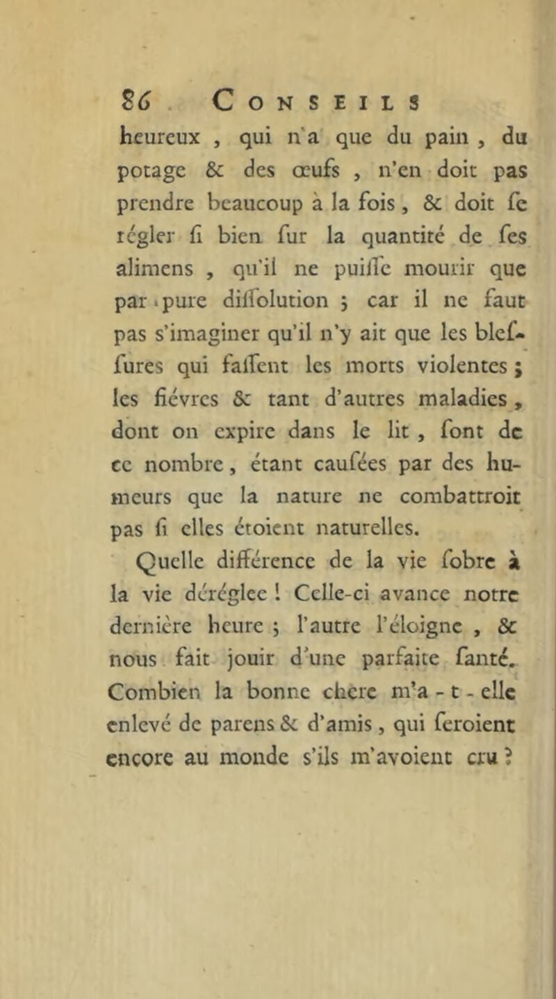 heureux , qui n'a que du pain , du pocage & des œufs , n’en doit pas prendre beaucoup à la fois, & doit fe régler fi bien fur la quantité de fes alimens , qu'il ne puilTe mourir que par*pure dilfolution j car il ne faut pas s’imaginer qu’il n’y ait que les bief- fures qui falfent les morts violentes ; les fièvres & tant d’autres maladies, dont on expire dans le lit, font de ce nombre, étant caufées par des hu- meurs que la nature ne combattroit pas fi elles étoient naturelles. Quelle différence de la vie fobre à la vie déréglée 1 Celle-ci avance notre dernière heure ; l’autre l’éloigne , & nous fait jouir d’une parfaite faute. Combien la bonne chcrc m’a - t - elle enlevé de parens & d’amis, qui feroient encore au monde s’ils m’avoieut cru î