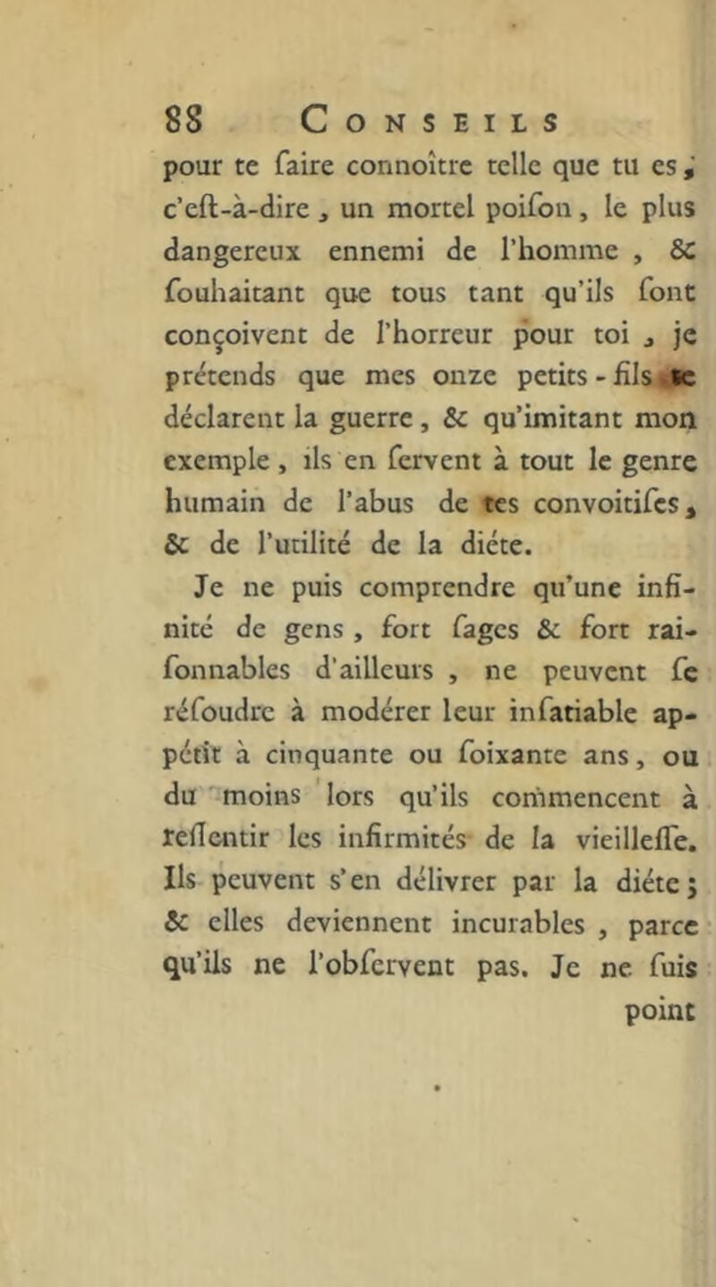 pour te faire connoître telle que tu es c’eft-à-dire , un mortel poifon, le plus dangereux ennemi de l’homme , 8c fouhaitant que tous tant qu’ils font conçoivent de l’horreur pour toi j je prétends que mes onze petits - filsu«c déclarent la guerre, Sc qu’imitant mon exemple , ils en fervent à tout le genre humain de l’abus de tes convoitifes, & de l’utilité de la diète. Je ne puis comprendre qu’une infi- nité de gens , fort fages & fort rai- fonnables d'ailleurs , ne peuvent fc réfoudre à modérer leur infatiable ap- pétit à cinquante ou foixante ans, ou du moins lors qu’ils commencent à refientir les infirmités- de la vieillefle. Ils peuvent s’en délivrer par la diète; Sc elles deviennent incurables , parce qu’ils ne l’obfervent pas. Je ne fuis point