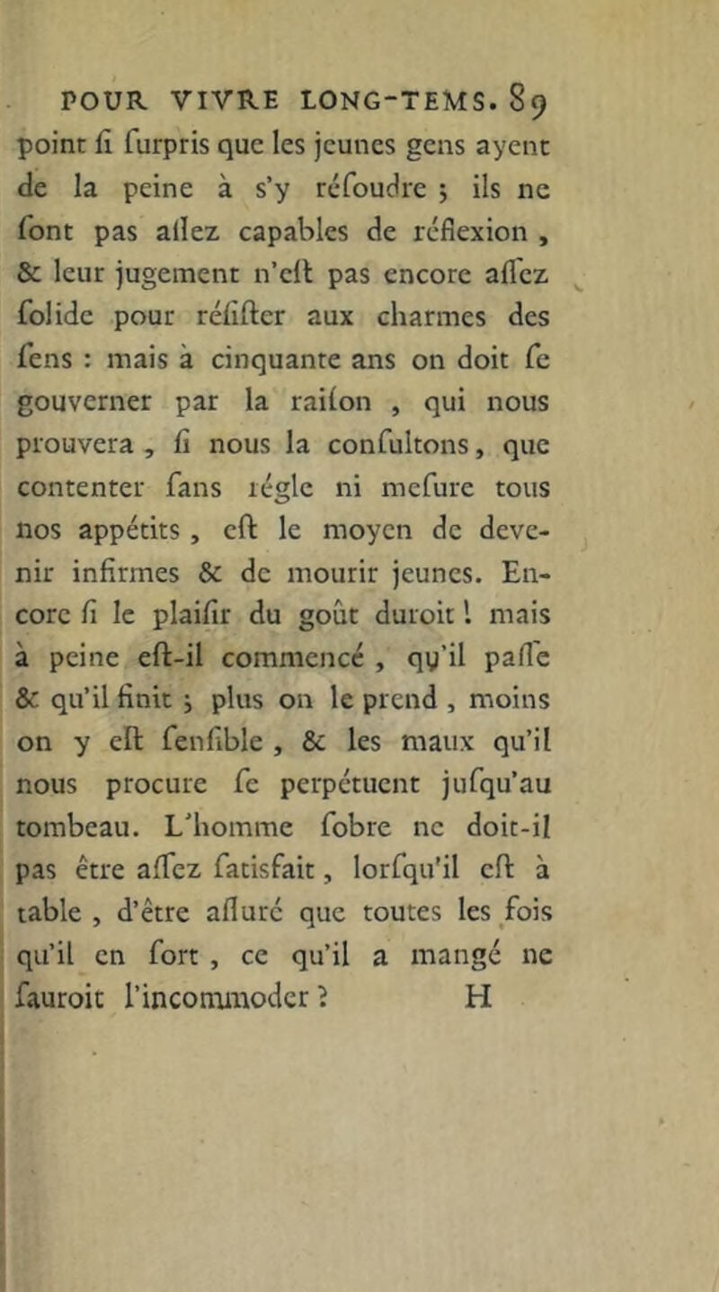 point fi furpris que les jeunes gens ayenc de la peine à s’y réfoudre ; ils ne font pas allez capables de réflexion , & leur jugement n’cll pas encore allez fol idc pour réfifter aux charmes des fens : mais à cinquante ans on doit fc gouverner par la railon , qui nous prouvera , fi nous la confultons, que contenter fans régie ni mefure tous nos appétits , eft le moyen de deve- nir infirmes & de mourir jeunes. En- core fi le plaifir du goût durcit l mais à peine eft-il commence , qy’il pafle & qu’il finit ; plus on le prend , moins on y ell fenfible , & les maux qu’il nous procure fe perpétuent jufqu’au tombeau. L’homme fobre ne doit-il pas être afiez fatisfait, lorfqu'il efl à table , d’être afluré que toutes les fois qu’il en fort , ce qu’il a mangé ne fauroit l’incommoder î H