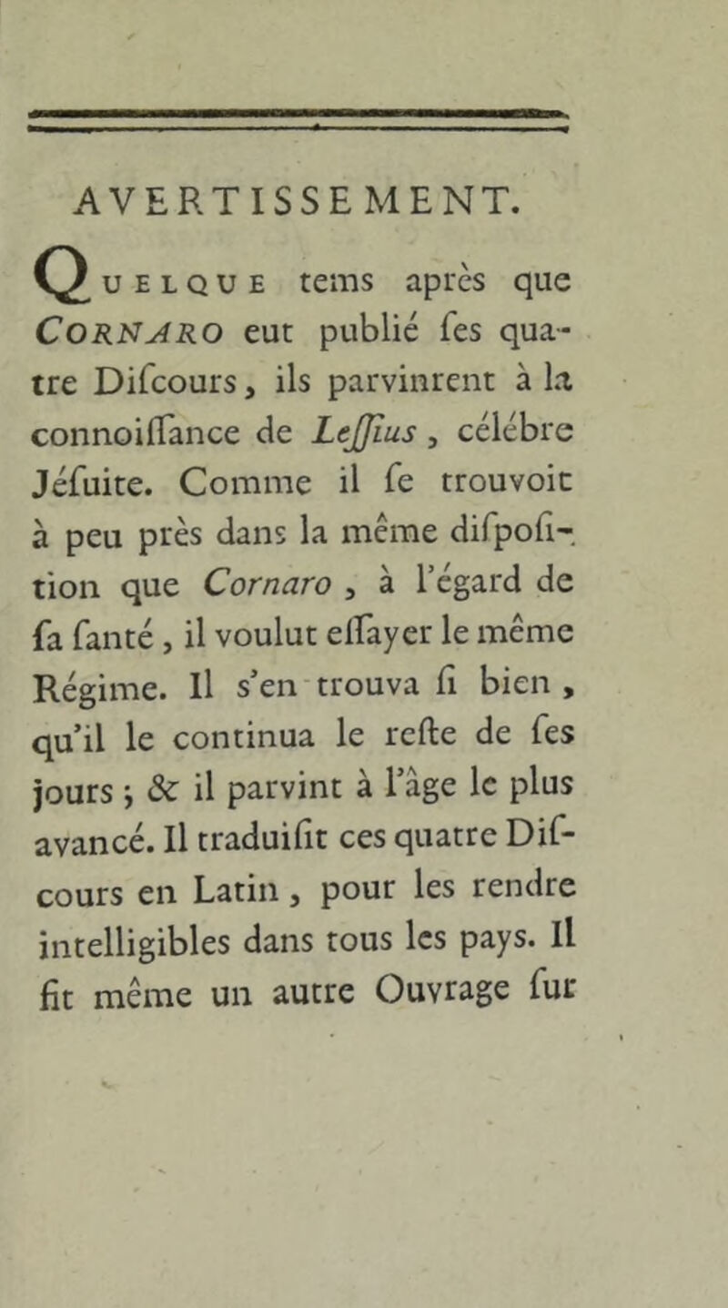 U E L Q U E tems après que CoRNARO eut publié Tes qua- tre Difcours, ils parvinrent à la connoilTance de Leffîus, célébré Jéfuite. Comme il Te trouvoic à peu près dans la même difpoii- tion que Cornaro , à l’égard de fa faiité, il voulut elfayer le même Régime. Il s’en trouva fi bien , qu’il le continua le refte de Tes jours j &: il parvint à l’âge le plus avancé. Il traduifit ces quatre Dif- cours en Latin, pour les rendre intelligibles dans tous les pays. Il fit même un autre Ouvrage fur