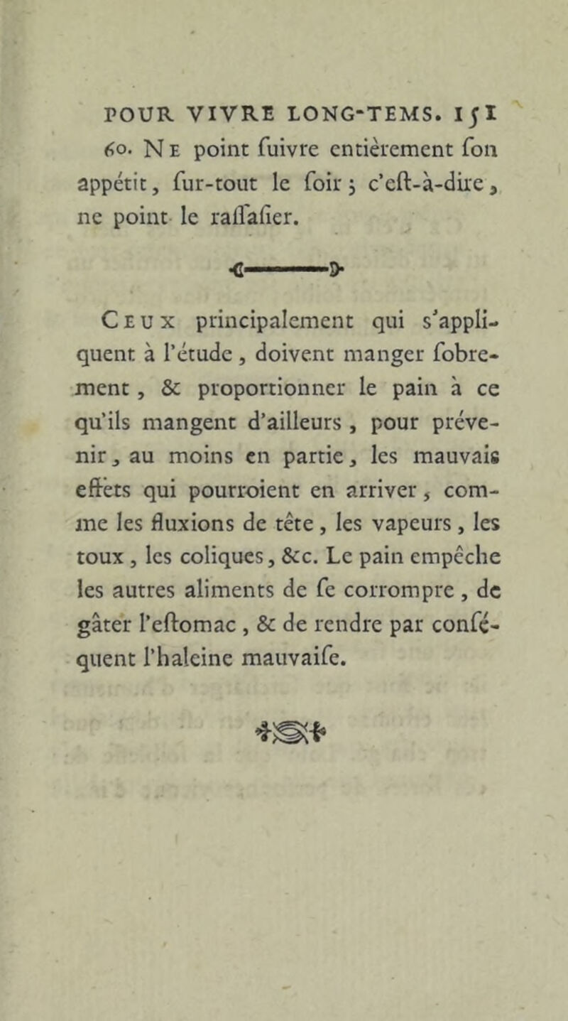 60. N E point fuivre entièrement Ton appétit, fur-tout le foir , c’cft-à-dire, ne point le rafl'afier. •c——&• Ceux principalement qui s'appli- quent à l’étude , doivent manger fobre- ment, & proportionner le pain à ce qu’ils mangent d’ailleurs , pour préve- nir, au moins en partie, les mauvais eftêts qui pourroient en arriver, com- me les fluxions de tête , les vapeurs , les toux , les coliques, &c. Le pain empêche les autres aliments de fe corrompre , de gâter l’eftomac , & de rendre par confç- quent l’haleine mauvaife.