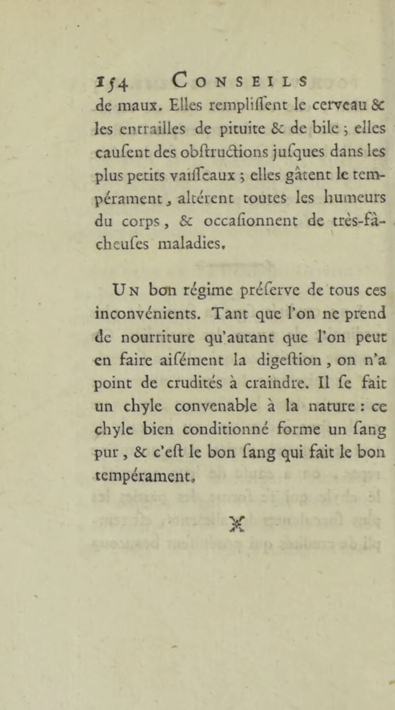 de maux. Elles rempliflent le cerveau & les entrailles de pituite de bile ; elles caufent des obftrudions jufques dans les plus petits vailTcaux ; elles gâtent le tenv pérament j altèrent toutes les humeurs du corps, ôc occafionnent de très-fà- cheufes maladies, U N bem régime préferve de tous ces inconvénients. Tant que l’on ne prend de nourriture qu’autant que l’on peut en faire aifément la digeftion , on n’a point de crudités à craindre. Il fe fait un chyle convenable à la nature : ce chyle bien conditionné forme un fang pur, & c’efl; le bon fang qui fait le bon tempérament. X