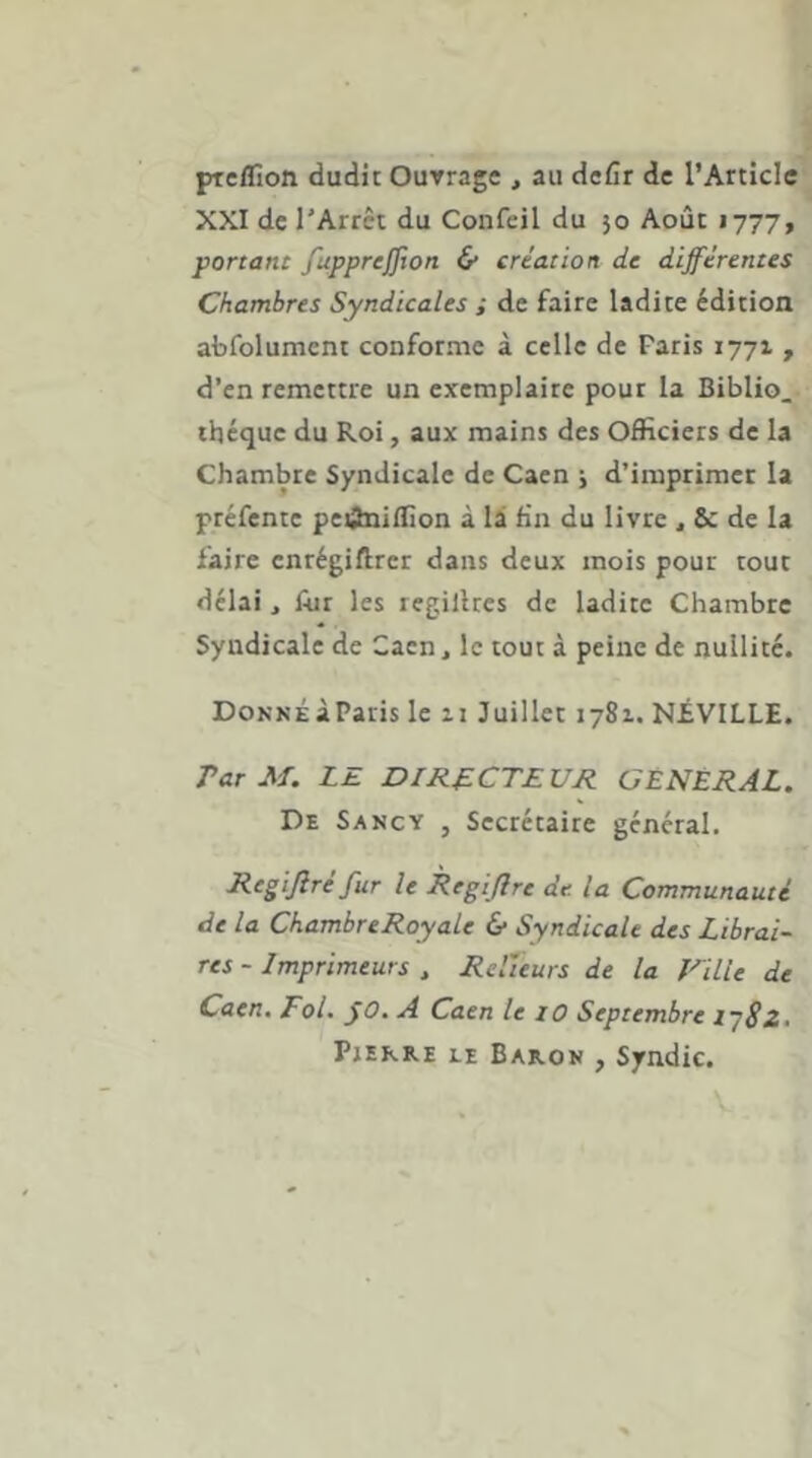 pteflîon dudit Ouvrage , au defir de l’Article XXI de l'Arrêt du Confeil du 50 Août 1777, portant fapprejjion & création de différentes Chambres Syndicales ; de faire ladite édition abfolument conforme à celle de Paris 1771 , d’en remettre un exemplaire pour la Biblio. theque du Roi, aux mains des OfHciers de la Chambre Syndicale de Caen j d’imprimer la préfente peânidion à là fin du livre ^ de la faire enrégiftrer dans deux mois pour tout délai, Alt les regillres de ladite Chambre Syndicale de Caen, le tout à peine de nullité. DoNNÉàParis le ii Juillet 1781. NiVILLE. Par M. LE DIRECTEUR GÉNÉRAL. De Sancy , Secrétaire général. Regijiré fur le Regiflre de la Communauté de la ChambreRoyale & Syndicale des Librai- res-Imprimeurs , Relieurs de la Fille de Caen. Fol. fO. A Caen le lO Septembre l'^Sz. Pjekre le Bakom , Syndic.