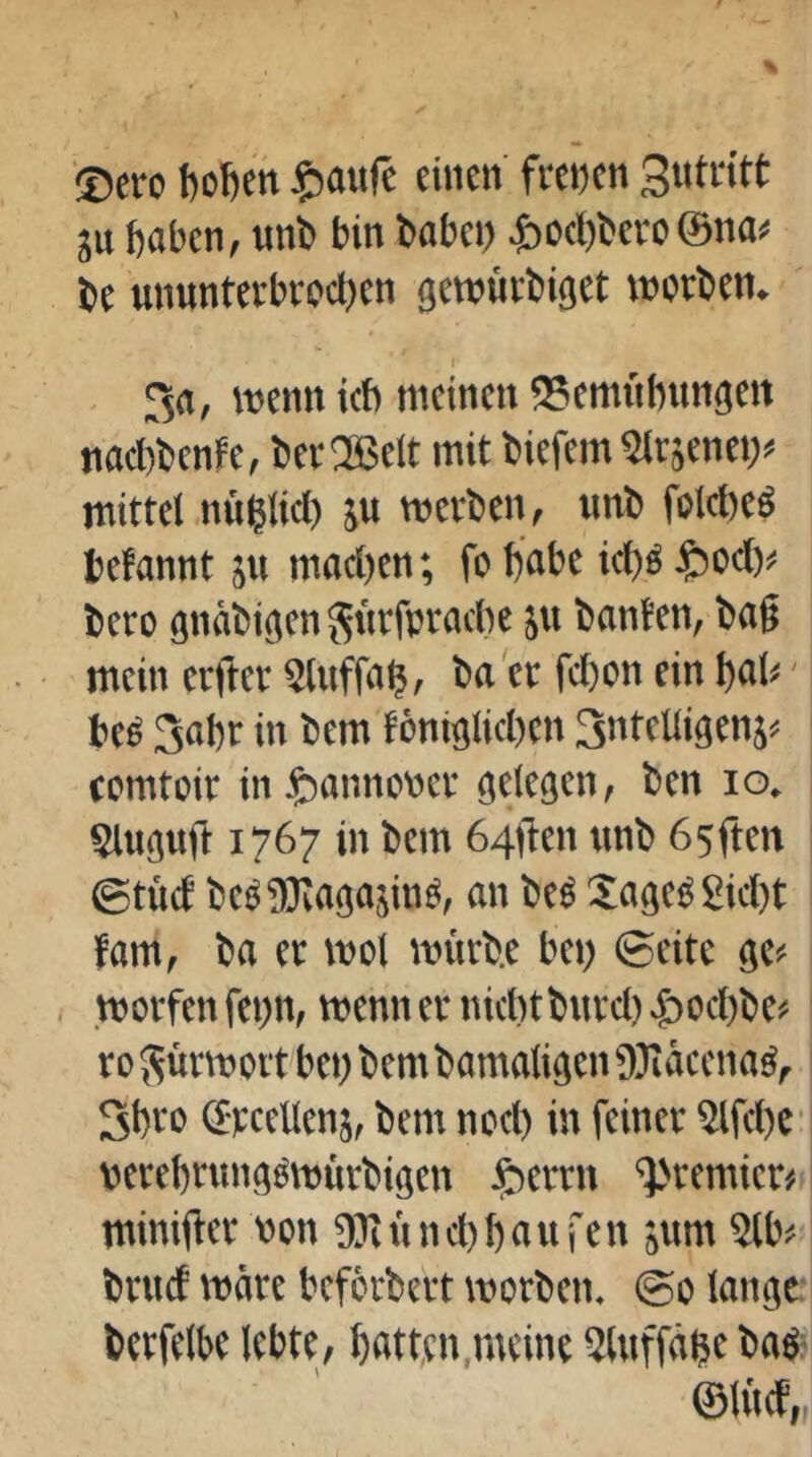 'Dero boDen ^jaufe einen frenen gutritt ju haben, unb bin babep ^)Dcl)bevo ©na# be ununterbrocl)cn gewürbiget worben. 3a, wenn ich meinen SSemnbnngett nact)benfe, ber®elt mit biefem Slrjcnei)# mittel nüblid) ju werben, unb folcbcö tefannt jn macl)en; fo habe icbö t)oc()# bero gnäbigen ^nrfpracbe ju banten, bag mein erger Stuffab? ha er fcbon ein bat#' beS Sabr in bem föniglicben Sntelligenj# romtoir in ^annotter gelegen, ben lo, Sluguft 1767 in bem 64flen unb 65ften ©tuet be^?)3kaga5inö, an be« Sage^ gicl)t fam, ba er wol würbe bei) ©eite ge# worfenfenn, wenn er nicht bHrd)^ocbbe# roFürwort bei) bem bamaligen üJiäeenaö, Sbro ©yeeUeiiä, bem nocl) in feiner Slfcbc verebrimg^würbigen J^errn '=}>remier# miniger non DJinnebbaufen jum 5lb# bruef wäre beferbert worben. ©0 lange: berfelbe lebte, bfltfen,meint 5lnffäbcbaö' ©U'tcf,,