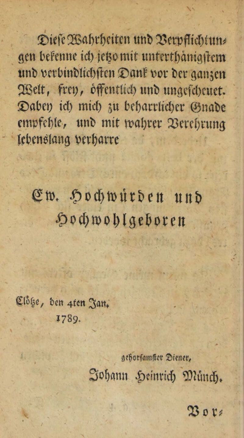 • , ' ®iere2Bal)t'^citcnttiib35(rpfTicf)tun^ - flcn t'cfeiiiic icl) jeßomit imfcrrl)äiiig|lcm «nt» VJtrbinblicbftcn ®anf «of bcr ganjen 2Belt, frei), öffeiitlid) unb imgcfcl)cuet; ®abei) id) mtd) ju bebacrlidjer ©nabe empfcble, tinb mit maßrer 25crcf)nttig -' lebenslang berßarrc ■' etb. .5)od)tbih&ctt uiib ^)0(f)n)ol)lgetoten • • k tctt 4fctt San; »789. Sobanii |)tinviit ^Olmid),