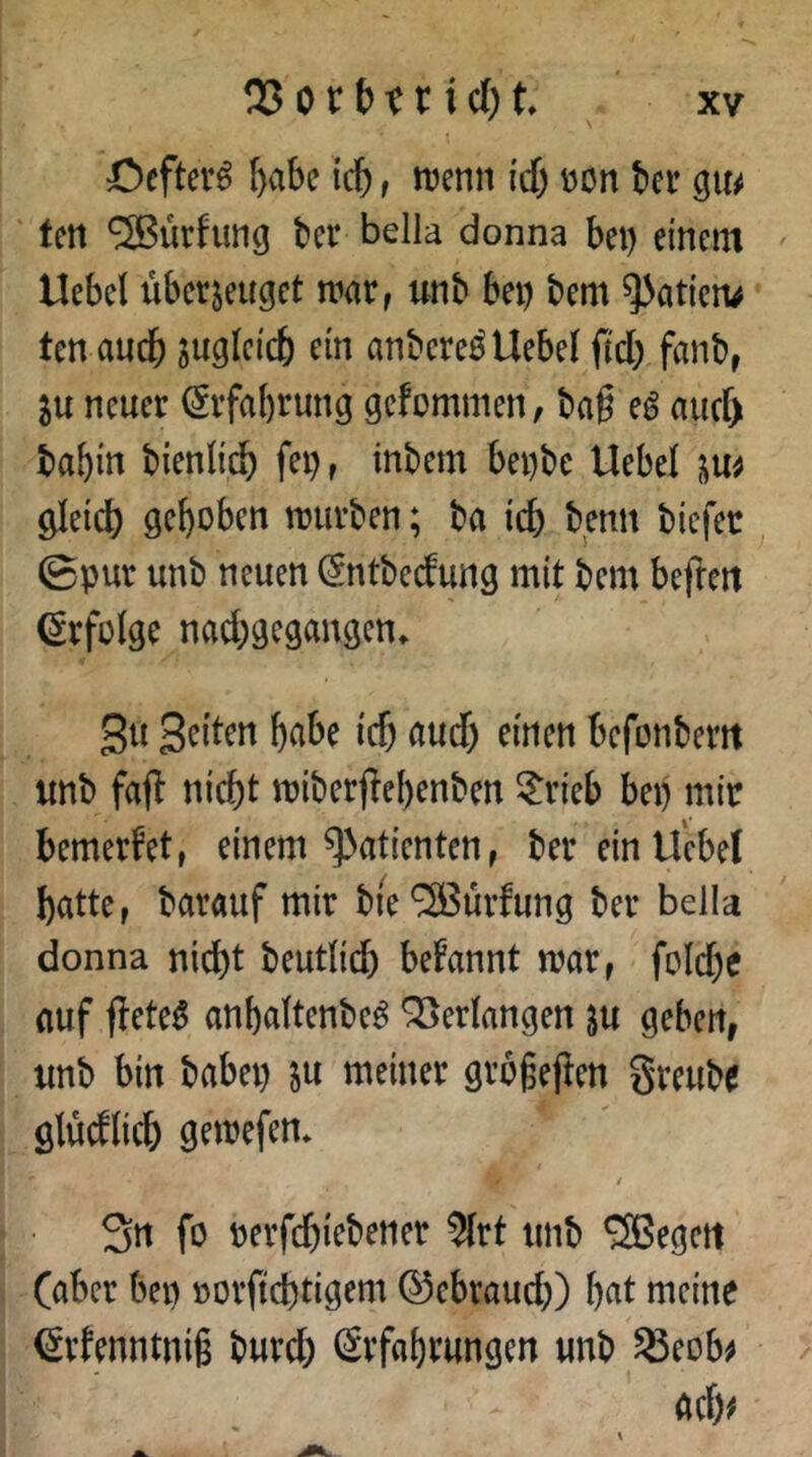 öcftev^ ^abc leb i n?enn i'cf) »on ber q\u ' Un SSBürfung bei* bella donna bei) einem Uebel überzeuget mar, unb bei) bem ^atien^ ten auch zugleich ein anbereö Uebel fteb f^inb, ju neuer (Srfabrung gefommen, baß eg auef) babin bienlicb fei), inbem bei)be Uebel gleich gehoben mürben; ba ich bmit biefec ©pur unb neuen Sntbeefung mit bem befreit Erfolge naebgegangen. Su Seiten habe ich aud) einen befonberit unb fafl nicht miberf^ehenben ?rieb bei) mir bemerfet, einem Patienten, herein Uebel batte, barauf mir bie^ürfung bei* bella donna nicht beutlicb begannt mar, fold)e auf jleteg anhaltenbeg QBertangen zu geben, unb bin babei) z« «meiner grbgejien greubf glücflicb gemefen* / / 3n fo »erfc&iebertet Wrt titib Regelt (aber bei) »ovficbtigem ©ebtaueb) b«t mciiie €vfenntni§ bureb Svfabtungen «nb SScobe flcb<