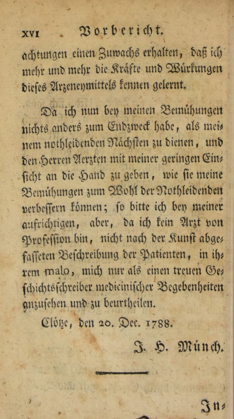 . ^53 ot b c r i cb t. fl^tuiiücrt einm gumacbs et()altcti, tag ic^ nicl)r unt mcl)v bic Ävflftc utib ‘Sßüvfungcn tiefe« ,5lv8cnci)mittcl« fennen gelernt. I ’ief) nun bei) meineit ^Semübungcit' nichts anbev6 ^um iSnbstrcc^ habe, al^ nuU iicm iiDtl)Ieibcnbcn bienen, unb ben^&ciTen^ev'öten mit meiner geringen ^im .fid)t an bic |)anb geben, mie ftemeine ^^emubungen ^um ^ßobt ber97otf)teibenbctt DerbciTcvn fonnen; fo bitte icb bet) meiner aufvid)tigcn, aber, ba icb ^cin %jt nort q3rofeffiün bin, nicht nach t’cr Äunfl abge^i fajTetcn ^efcfereibung ber Patienten, in ib^ rem malo, mid) nur aB einen treuen 0e^ • .. ( fcbicbtßfcbreibcr mebicinifcl)er 25cgebenbeitcrt mi^ufeben iinb’^u beurtbeilcn* * > gloije, ben 20. S)ec. 1788. r 3- IBiüncf);