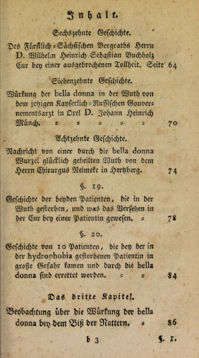 @cd)ö5e^nte ©cfc^td^te» ^urfÜtd) 5@M)fiTcftcn «Pcrgratbö ^cmi D. 3Öilf)cUn J^etnrid) e-cbajltan a5ud)l^o(j (Sur bcp einer auögcbrodjenen 2:ottbeit» @eitc* 64 ©ieben^ebnte @efd)id)te» ^Hjiii’Fnng bet* bella donna in ber SButb oott bcm ic(!|tgen j?a9fcrIid) = 9?uiTtfd)en ©ouDer? ncmcntöarjt in Drei D* ^ob^^nn X;)einri^ f9?unci^« 5 s s 3 s • 70 i . . 2ld)t5ebnfc ©cfc^id^te* 5f(ad)ndbfc ßin^r burd) bic bella donna ©urjcl gludPlid) geheilten SSuth yon bcm ^errn Shirurguö Oteimefe in Jpcrljjberg» 74 §» 19* ®efd)id)te ber bepben Patienten < bic in ber 3Butb geflorben, «nb iy«ö ba^ SSerfeben in ber ^ur bc^ einer Patientin getvefen* « 7* §. 20» ©efdhidh^^ I o ^ntienten / bic be^ ber in i • ber hydronhobia gefiorbenen Patientin in j gro^c @efabr famen unb burd> bic bella j / donna fi'nb errettet worben* 5 ? 34 brittc Äöpitel* Beobachtung über bie ößürfung ber bella donna bep bcm BiJ ber D^attcrm ^ b 3 86 4