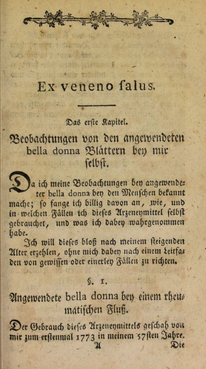 F - - Ex veneno falus. Äapitel» SScobact)tungett von ben angcwcnbeten - bella donna <5(ättcrn bct; mic folbfl. ^ )a id) tuelttc !8to6ac6tuti9<n 6ei) «n<)ett)eiib{5 t€C bella donna bct? ben ?0^enfcf)en befannt macl)e; fo fange tcb billig babon on, .wie, unb in welcben gäUen teb biefeö 2(rjcnei?mittel fclb(l' gebrauchet, unb waö ich babe^ tvabrgenommett ' höbe. 3cb will biefc6 blo0 nad) tneinem ffeigcnbeit, 2(lter erjcblen, ohne mi^ babet) nad) einem icitfa* ben t)on gewiffen ober einerlei fallen ju rid;teiu §. t. ^Ingcrocnbctc bella donna bei) einem rbeit^ raatifcf)en Slug. © er ©ebraud) biefeö '2(cicnct)mittelö gcfd)af^ üou Wir junvcrftenniat 1773 meinem ‘57l^«” % ' 50ie