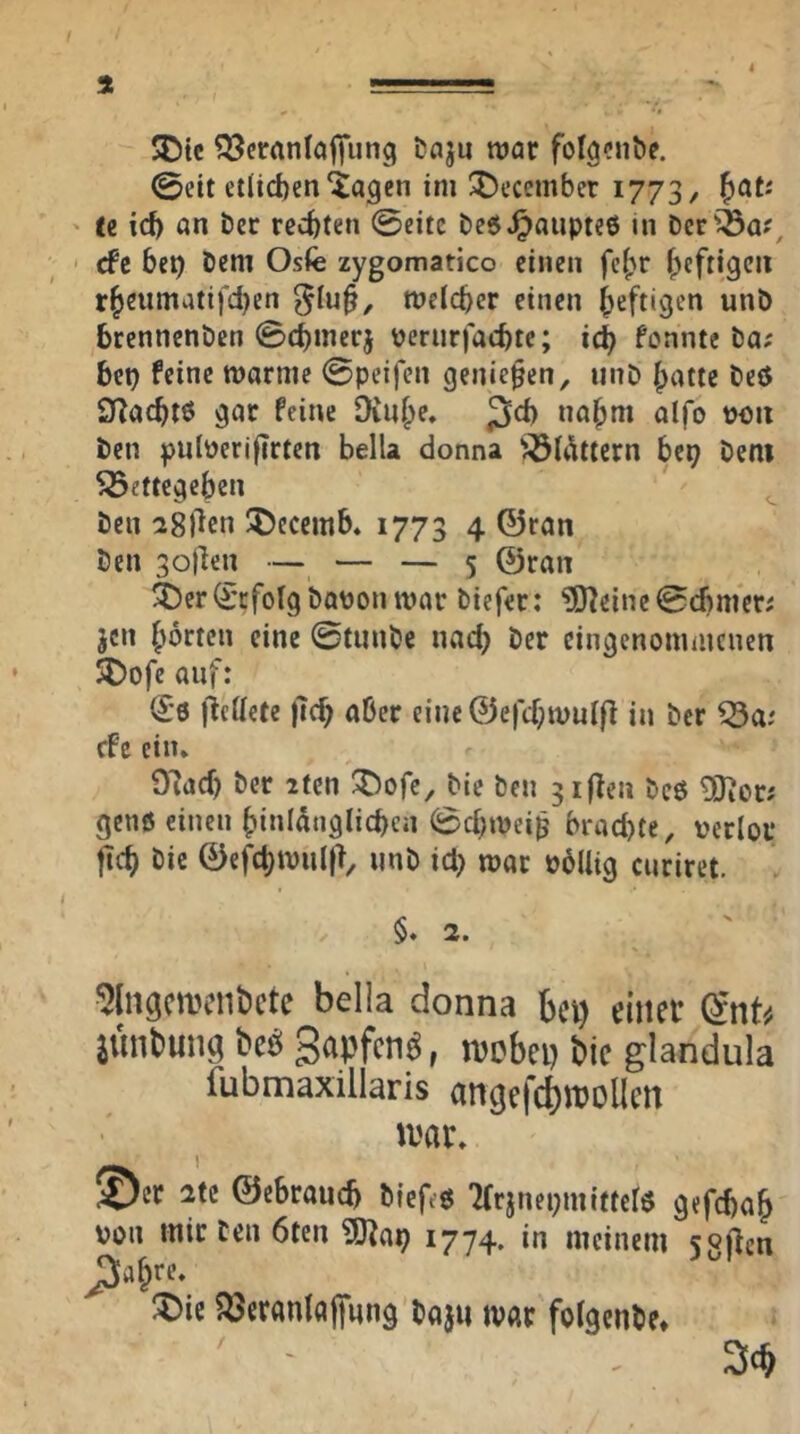 4 5Dte ^crnnlaffung i>nju roar folgcnbe. 0eit ctlid)eniagen im !^ecember 1773, ^ctU te id) an t)er rechten @citc beö^aupteß in Der'^a?, cfc be^ Dem Osfe zygomatico einen fei;r heftigen r^eumatifd)cn ^lu§, meld)er einen heftigen unD brennenöen @d)merj \?erur|acbte; ic^ fonnte Da; bei) feine warme ©peifen genießen, unD Ipatte Deö QfZacbtö gar feine 9iu§e. 3*^ na^m alfo t)OU Den pnlüerifirten bella donna ^ÖUUtcrn be^ Dem ^ettegeben Den igf^cn 5)eccmb. 1773 4 ©ran Den goflen — — — 5 ©ran ä5er(Erfolg Dotion war Diefer: ?D?eine0d)mer; jen horten eine ©tiinDe nad) Der eingenommenen SDofe auf: ^*6 flcttete )7(b aber eine ©e)cbwur|7 in Der ^a: efe ein* 97ad) Der ifen :5)ofe. Die Den giften Dc6 ^or; genö einen binidnglicbea 0d)wei^ brad)te, verlor ftcb Die ©efcbwnl(7, imD id) war völlig enriret. §. 2. 5lngcn)cnt>cte bella donna bet) einer (Snt^/ iunbung beö , njcbep bic glandula fubmaxillaris angef^njollcn Jvar* ©er 2tc ©ebrancb Diefeg Tfrjnepmiftclö gefebab von mir Den 6ten 3)7a^ 1774. in meinem sgflcn ;5)ic ?öeranlaj[nng Daju tvar folgenDe* 3cb