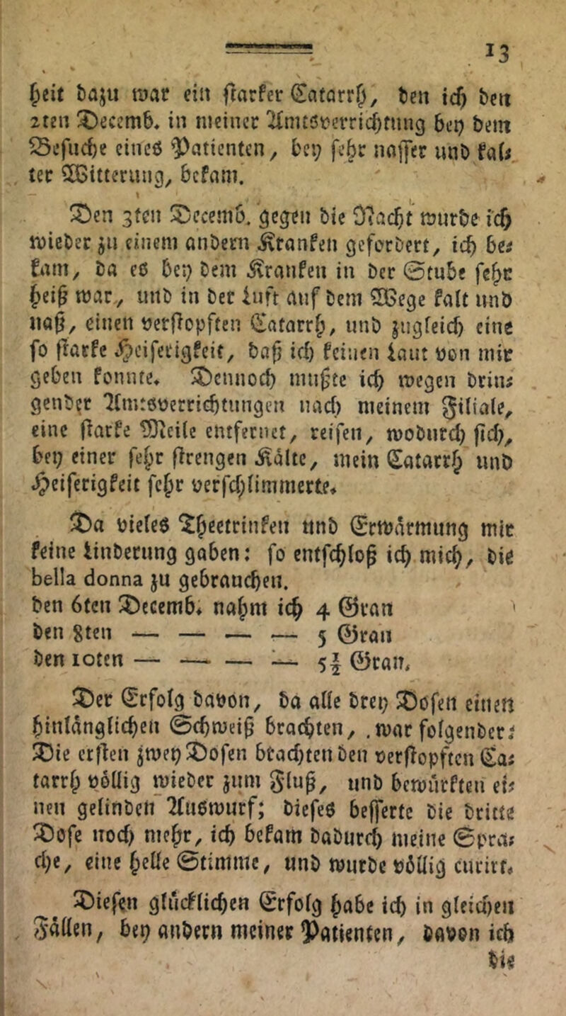 §eit öajii iuar ein ftarfer (Safarr^, ten icf) bett 2ten ;5)ecemb. in nieincc 2(nuö\?erri(^fuiig bet) bent Sefucbe eincö ^'Patienten, bei; febc nnijer unb tec SÖSttteniug, befnm. I ^cn 3fen S^cccnib. gegen bte Olfac^t ttjurbe ic5 ivieber jn einem anbem ^tanfeti geferbert, icb be^ bnm, bn eß bei) bem Traufen in ber @tnbe fe^c f)ei^ macy unb in bec inft auf bem SBege falt nnb na^, einen yetfiopften (^atarri;, unb jugfeief) eine fo flatfe i^cifedgfeit, bofj icb feinen iaut bcn mit geben fonute* ^ennoeb mugte icb n)egen brin; gcnb?t 7(mt6üerriGbt«ngen uaef) meinem giliale^ eine fiaefe tOiciic entfernet, reifen, mobutd) fid), bet) einer fe^r flrengen ^altc, mein Satarrb unb ^eiferigfeit fc^r uerfcblimmcrte» bieteß ^b^etrinfen ttnb (Srmarmung mir feine iinberung gaben: fo entfeblog icb mich, biß Bella donna ju gebraueben. ben 6ten ®ecemb* nahm icb 4 ©vßu ben gten — — — — 5 0rau ben loten — ^ 5l 0can. !t)er S'rfolg bapon, ba alle brei) ^ofeii einen binldngdcben 0cbtueif beachten, .mar fofgenber: ^ie crflcn jn)et)35ofen btaebtenben uerffopften (Saf tarrb «oUig mieber jum 5’lu^, unb bemurPten et? neu gelinben2(u0tt)urf; biefeß belferte bie briete ^ofe iTocb mehr, icb befam babiircb meine 6pra? ci)e, eine beüe ©timnic, nnb mutbc PÖÜig curirt, ^ SDiefjn glucflicbcH ^rfotg habe icb in g(eid)en bepanbern meiner Patienten, Davon icb bie