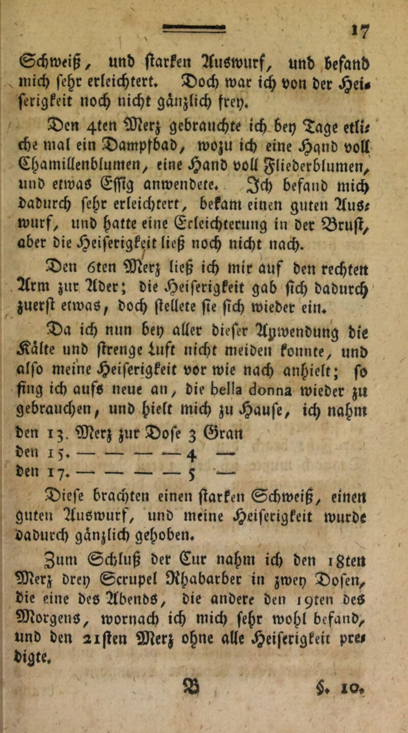 unb Warfen 2(uött)urf, iitib Befattb «lieb fe^c erfeiebtert» 5Docb wat von ber ferigfeit noch nicht gdnjiicb fre^« ®cn 4tcn gebrauchte ich Set) ^agc itlU che mal ein ^ampfbab/ moju ich eine ^qnb voll (Shamillenbliimeny eine .^anb voll ^lieberblnmen^ unb envaö Sffig antvenbete« 3ch befanb mich baburch fehr crleicl)terf, befahl einen guten 7(uö/ murf^ unb hnttc eine Sdeichterung in ber ^rufl, aber bie .^eififtigfeit lie0 noch nicht nach- 2)cn 6ten ?S}^erj tie§ ich mir auf ben rechfeit 2(rm jur Tiber; bie ^eiferigfeit gab ftch baburch' jucrjl: etmnö^ hoch flellete fie |Tch mieber ein* !^)a ich nun bet) aUer biefer Tlpivenbung bic Äalte unb flreiige 4uft nicht meibeii fonnte, unb alfo meine J^eiferigfeit vor mie nach anhielt; fo fing ich aufo neue an, bie bella donna mieber ju gebrauchen, unb hielt mich ju ^aufc, ich ben 13. ?[JJerj Jur iX^ofe 3 0ratt ben 15* 4 — ben 17. 5 •<— ^iefe bracl)ten einen (larfeii ©cbmei^y einen guten Tluömurf, unb meine .^eiferigfeit tvurbc baburch gdnjlich gehoben. 3um ©chluß ber (Eur nahm ich ben igtett ^erj brei) ©crupel DCh^barber in jmep !j)ofeiv bie eine beöTlbenbö, bie anbere ben i9ten beö ?0^orgenö, mornad) ich mich fchr mohl befanb, unb ben Giften iO^erj ohne alle JJeiferigteit prei bigte. ^ IO«.