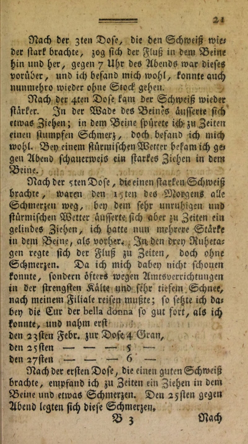 —^ 9fiac^ bcr 3tcii ®ofe, bie ben ©c^mei^ wiv ber flarf brachte, jog jicb bcr glu§ in bem ^eine |)in unb |>er^ gegen 7 Ü^r beö 2(benbö war biefc$ boriibec, unb id) befanb mtcb fonnte quc& uunme^fO tuieber of)nc 0tO(f ge^cn. Sflacb bec 4ten 3)ofc fam bec 0c^n)eiß töicbec flärfer. 3n ber SOÖabc beö SÖeineö aujfeetc fic^ enuaö 3ie&en; in bem ^öeinc fpuretc einen jlnmpfen 0cbmerj, bod). befanb icb mic^ tt)o^L ^ep einem flucmifc^enSOBeKcr befamit^ gc> gen ^(benb fd^auecme.iö ei« fiarfeö 3^^^” ^einc. • O'lac^bcr -itenÜDofe, bieeinen f!acfen.0diitt)ciJ brachte, tParen ben 15 ten beö SOJorgenö aUe 0cbmerjcn meg, bep bem fe^r unruhigen unb fiurmifeben ?ß3etter aufferte jjdb aber j« Seiten ein gclinbeö 3's^^fn, ich h^ttc nun mehJ^ere 0tarfe in beni ^ejne, alö uorher,-. 3d;hen ^cp SKuheta; gen regte fleh ber giug jn 3<Jtten^ hoch ohne 0chmerjen. ^a ich niich babep nicht fchoneii fonnte, fonbern öfterö wegen 2l'mtöüerrichtungett in ber flrengflcn ^dlte unb- fc'hr tiefem. 0chnee, - nach meinem Filiale reifen mu^te; fo fe^te ich ba* bep bie Sur ber Bella deinna jo gut fort, «iö ic^ fonnte, unb nahm erfl . j ben a^flen gebe, jur ^of(t 4 ©ran, ben 25flen — — — S — ben 27|len — — — 6' — 97ach ber erflen JDofe, bie einen guten 0chwcif brachte, empfanb ich jw 3titen ein Stehen in bem ^eine unb etwaö Schmerjen, 2)en 2 5(len gegen ^beub legten fleh biefe ©chmerjen, ^ 3 ölach