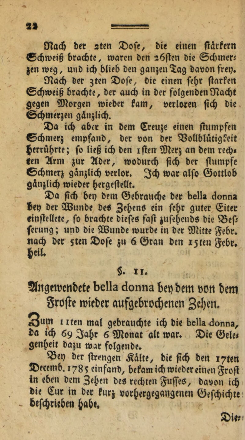 S» 1^' ' ,■=. Tfladf bet 2Un 2)ofc, bie cincit fi^rfern ©(btt)ej§ brocfttc, waren ben 26fTen bie ©cbmetJ §en weg, unb ic^ bJieb ben ganjen'Jag babon frei), ÜZacb ber gten 5)ofe, Cic einen fe^r flarfen ©(^wei§ brachte, ber auch in ber folgenbenSRaebt ^egen borgen wicber fam, »erlwcn fic^ bic ©c^metjen gdnjiicb. icb aber in bem (Ereuje einen fTumpfen ©cbmerj empfanb, ber von ber ?l5oÜblutigfeit ferrö^rte; fo Üf§ ich ben iflen ^erj an bem reeb» fen ^rm jur 2(ber, wobureb ficb ber flumpfe ©cbmerj gdnjlicb berlor, war alfo ©ottlob günjlieb wieber brrgeOeUt, S)a fi(b bei) bem ©ebrauebe ber bella donna Bep ber Cißunbc bc« Sebenö ein fe^r guter (Sitet finfleüetc, fo brachte biefeö fafl jufebenbo bie Söcf; ferung; unb bic ?©unbe würbe in ber ???ittc gebt, «ach ber sten J^ofe ju 6 ©ran ben istengebr, (eil, $* II, fflttgfttjcnbete bella donna bet) bem bott bem Stojie mtebec aufgebro^enen Seb^n- mal gebrauchte ich bic Belladonna, bö ich 69 2iahr 6 ?Konat alt war, ^ic ©elc< genheit baju war folgenbe, ^ep ber ftrengen Ädlte, bie ftch ben I7ten 5)ecemb. 178 s einfanb, befam ich wieber einen grofl in eben bem bc6 rechten ^uffeö, bauon i^ bic €ur in ber furj borhergegangenen ©efchichte- - befchrieben 5Die?