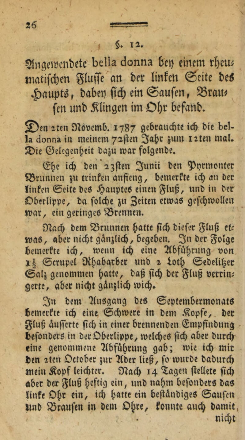 Z6 / * §♦ 12* ^Inc^eiücnbete bella donna bei) einem rbeu^/ tnatifeben bnfen @cite be^ .J)aupt^, babei) O'db ein (Saufen, 35tau^ f^en unt) J^lingen tm Obt befanb. lun 9^öücm6. 1787 gebrauchte ich bie bel- la donna in meinem 72|lcn jum Uten mol* 5Die ©elcgenbeit baju mar folgenbe. ben 2 3jlcn ^unii ben ^u'^monfer Söruniien ju ttinfen anfteng, bemerkte ich an ber linfen ©eite beö ^anptcö einen 5lu§, unb in ber Oberlippe, ba folcbe ju Seiten etwaö gefchmoücn tpar, ein geringe^ ^^rennen. SUacb bem ^Srunnen b^Ue jicb biefer 5lu§ maß, aber nicht gdnjltch/ begeben. 3« ber ^olge bemerfte ich, menn ich eine 2lbführung ton j§ ©crupcl SKhabatber unb i loth ©ebelihee ©alj genommen h^tte, ba§ jtch bet glug terrin^ gerte, abet nicht gänjlich mich* 3n bem 7lußgang beß ©eptembermonatß fcemerfte ich ein«, ©chmere in bem ^^opfe, bet glüh dufferte fich in einer brennenben Sunpfinbung ^ befonöcrß in ber Oberlippe, melchcß fid) aber burch «ine genommene Tlbfnhrung gab; mie ich tuic ben 2tcn October jur 2(ber lie^, fo mürbe baburd) tncin Äopf leichter. O^ach 14 *^agen (lellete ftch aber ber glu§ befonbetß baß ünfe Ohe ein, ich h^'Ue ein bejtdnbigcß ©aufen linb 5ötaufen in bem Ohee^ fonnte auch bamit, nicht