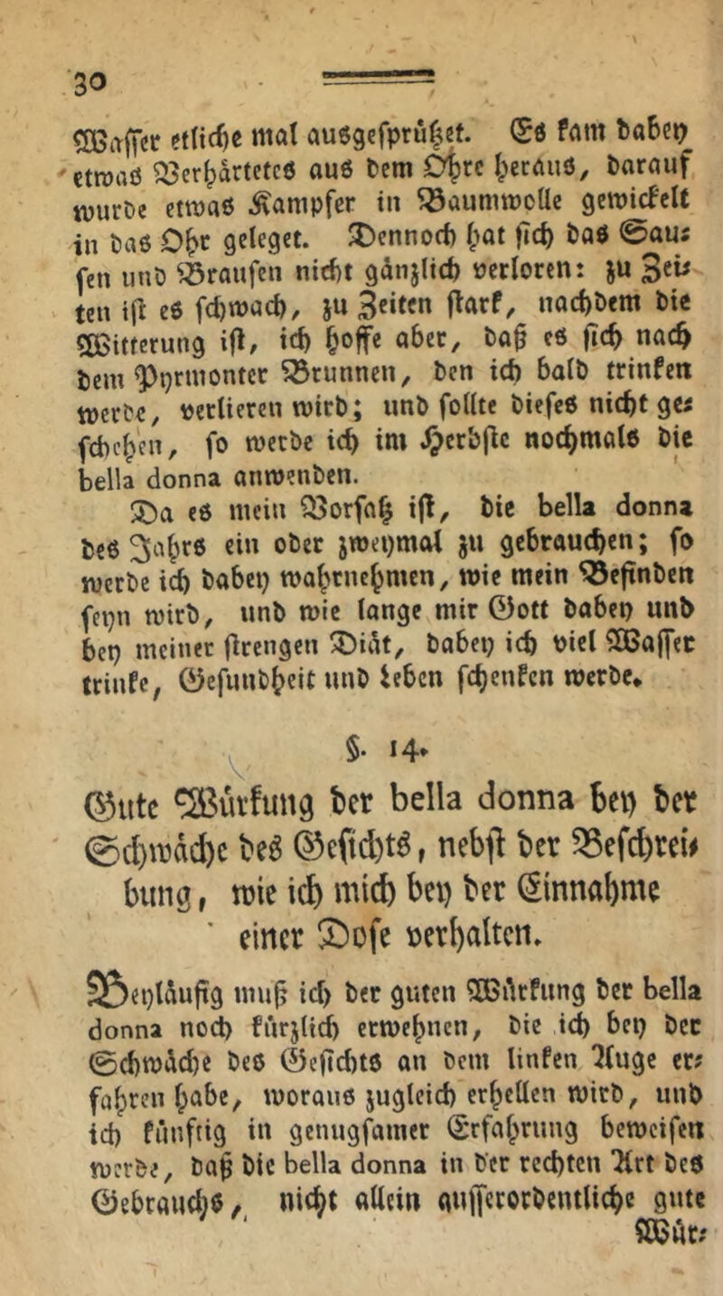 Gaffer etliche mal au6gcfpru|ef. (Sö fam tabco ctroaö Verwartetes auö Dem 0|)rc Werauö, Darauf tuurDe etmaö Dampfer in ^aummeUe geroicfcit in Das O^t geleget, ^ennoti) Wat )7cW Das 0aus fen 11 uD ^^raufen nid)t gdnjlid) verloren: ju 3eü ten i(i eS fd)macW, Ju 3«te« nad)Dcm Die «SSitferung ifl, tef) Woffe aber, Da^ es (icW nac^ tem ^prmontcr Brunnen, Den icb balD trinfen lücrDc, verlieren TOtrD; imD feilte DiefcS nicht gci fcbcW'en, fo metbe ich im .^crb|lc nochmals Die bella donna anmenDcn. es mein VorfaW i(!. Die bella donna DeS^aWrs ein oDer jmepmol ju gebrauchen; fo werDe ich Dabep maWeneWmen, wie mein ^eftnDen fepn mirD, unD mie lange mir ©ott Dabep unb bep meiner firengen ^ii^t. Dabei; ich viel ^Baffer trinfe, ©cfunDWeiC «uD ieben fchenfen merDe* ^ §. 14- ©Ute ^utfung ber bella donna bet) ber ©(l)U3dd)c M ©cfid)t^, nebji ber 58efcbreu bung t tuie id) micb bei) ber (Sinnabme einer ®ofe verhalten. SöeplÄufig mu^ id; Der guten 5Bi\rfung Der bella donna noch furjlid; ermeWnen, Die ich Dep Der ©chmdche Des 0e|Td)ts an Dem linfen ^(uge er? fahren Ipabe, woraus jugleid; erhellen wirD, unD id) fünftig in genugfamer (SrfaWrung beweifen werDe, Da$ Die bella donna in Der rechten “Krt Des ©ebrauchö, nicht nUci« cmlTecocDcntliche gute