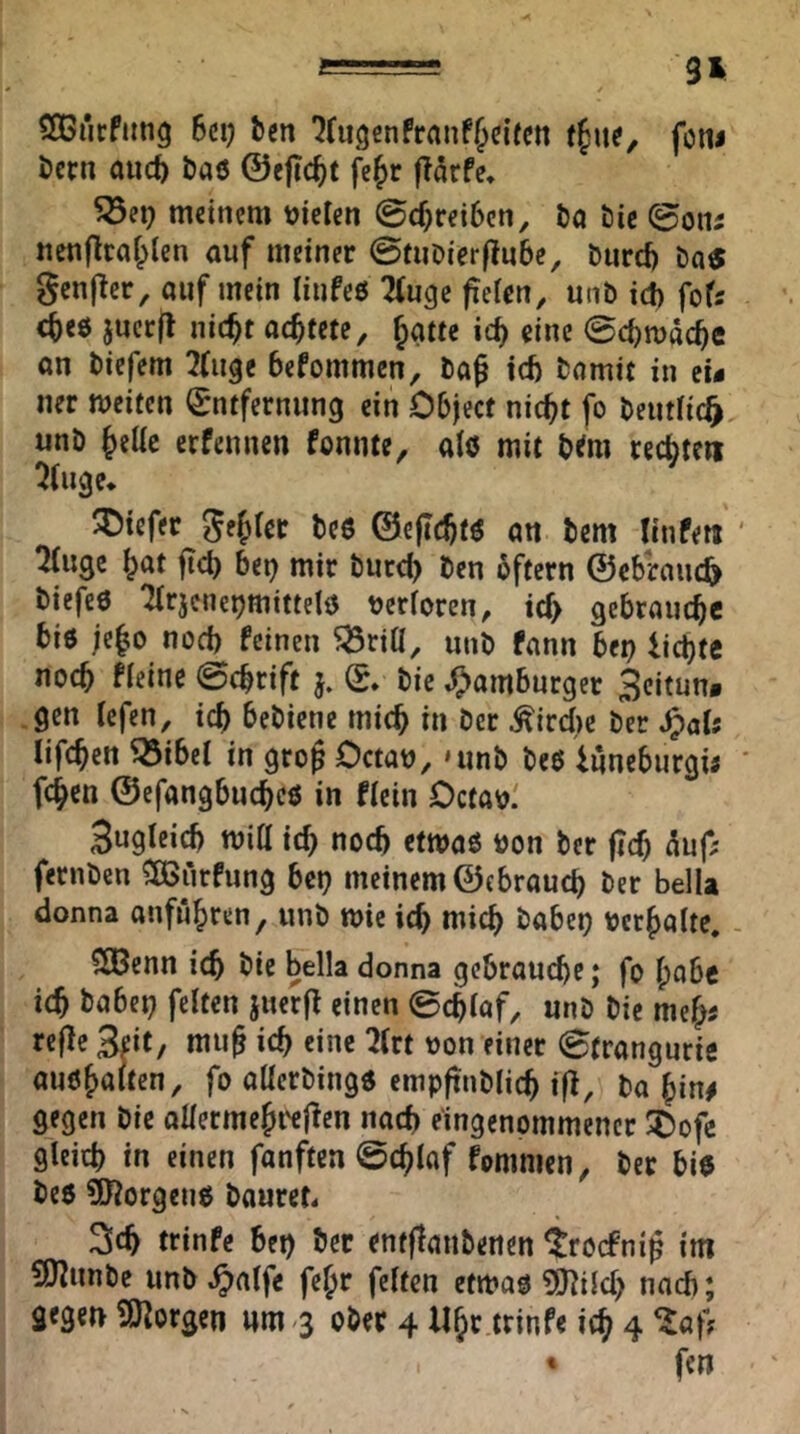 SOßücfiing 6ci) tm '^(ugenfrrtnf^eifen (§u^, foni i)crn aucfe baö ©eftc^t fe^r ftätfe* meinem niclen @c^rei6cn, l)a &ie (^oiu nenflcaf^len auf meiner ©tiiDierftube, burd) Das genjTer, auf mein liijfeß Tiuge fteUn, unb id) foU c^eö juerfl nic^t achtete, Jatte ic^ eine 0c^n)äc^e on biefem 3(uge befommen, ba^ td) bamit in et« ner weiten (Sntferniing ein Object nicht fo beutlic^ unb heüc erfennen fonnte, aiö mit b<m rechten ^tu^e* ^Diefer ©eflchtß an bem Ilnfen ‘ tMuge höt ftcb bet) mir burd) ben bftern ©ebraiic^ biefeß Tlrjene^mittelß tjerloren, td> gebrauche biß je^o noch feinen ^rill, unb fann bet) iichtc noch fteiue 0chrift Q* bie Hamburger 3eitun« gen tefen, ich bebienc mich in ber ^ircitc ber ^al; lifchen ^ibet in gro^ Octan, »unb beß iuneburgi; ' fehen ©efangbuchcß in Hein Octav.' 3ugteich Witt ich noch etwaß öon ber fich <^uf; fernben ^ÖSiirfung bet) meinem ©cbrauch ber belU donna Anfuhren, unb wie ich mich habet) »erhalte, - CCBenn ich öie Bella donna gebrauche; fo habe ich feiten juerfl einen 0chlaf^ unb bie meh« refle Seit, mu^ ich eine 2(rt »on einer 0trangurie außhalten, fo allerbingß empftnblich ift, ba hin# gegen bie allermehi'ej^en nach eingenommener ^ofe gleich ln einen fanften ©chlaf fommen, ber biß beß 9J?orgenß bouret« Sch tfinfe bet) bet entjlanbenen troefni^ im £Kunbe unb ^alfe fehr feiten etwaß 9)]i{d) nach; gegen SO^orgen um ^3 ober 4 Uhr trinfe ich 4 • fen