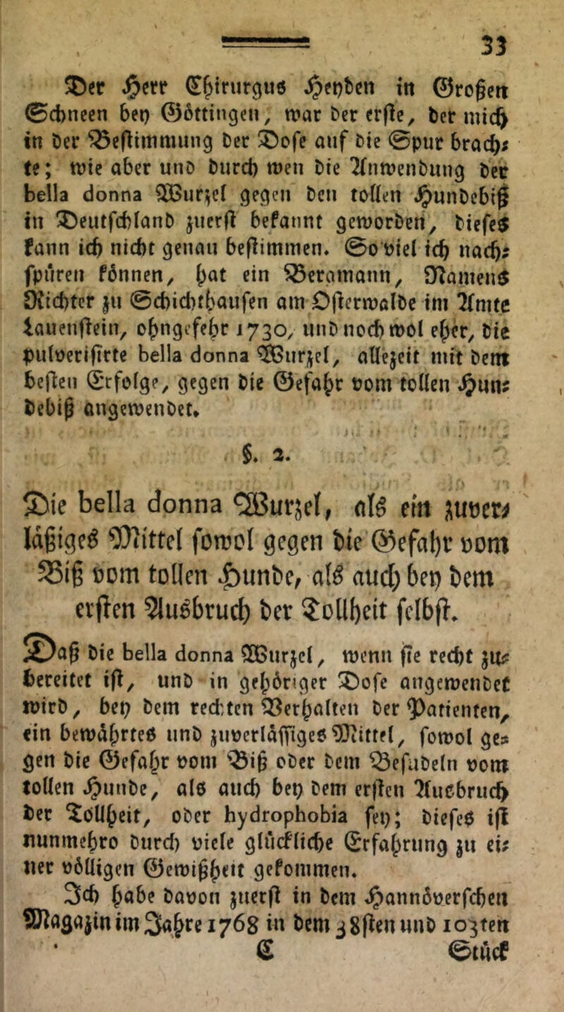 ®er (^^irurgus in ©ro§cti (Scbneen bet) ©bttingeu, war ber erflc, ber mic^ in Der ^eflimmung Der ®cfe auf Die @pur brac^< te; wie aber unD Durcb wen Die 2(na'enDuug Dcc Bella donna ?H5ur^el gegen Den toÜen .^unDebi^ in 5)eutfd)IanD jnerfl befannt geworben, Diefe^ fann icb nicht genau befBmmen. 0o üiel ich noch' fpnreti fbnnen, hat ein Bergmann, O^anien^ OJicbtcr jn ©ebiebthanfen am OjlcrwalDc im limte lauenfiein, ohngefebr 1730, nnDnocbwol eher. Die p>u(oerifirte Bella donna ^nrjel, aUejeit mit Dcnt bellen (Erfolge, gegen Die ©efahr Pom tollen Debip angewenDet» ' * $. 2. ■> SDie bella donna <2Bur,^eJ, nl^ eilt mtti Wittel foirol gegen bte 0efal)i’ üom S5ig üom tollen ^unBe, aB and) bei} t»em evflen 5lu6brud) ber ^ollbeit fcibfl. Die bella donna Sßnrjcl, wenn jic recht JU? bereitet iO, unD in gehöriger SDofe angewenDet wirD, bet) Dem rechten Verhalten Der 9)atienfcn, ein bewdhrteß nnö jiiPcrläfTigeöMittel, fowol ge? gen Die ©efahr Pom '^i§ oDcr Dem ^efnDeln Dom tollen ^ntiDe, al6 auch bet) Dem er|lcn ?(ußbruch ber Tollheit, ober hydrophobia fep; Diefcß ifi nnnmehro Durd) picle glncfliche Erfahrung ju ei? ner Pölligen ©ewl^h**^ gekommen. 2lfh h^*^^ Dapon jnerg in Dem ^annöperfcbcu 9)tagajin im 3ahtc 1768 in Dem jSptnunD io3tert d ©tAcf