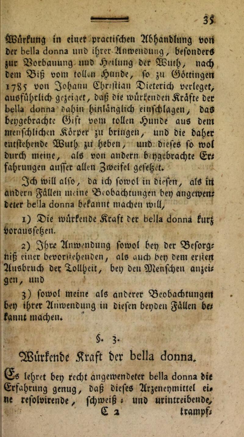 31 ÖGurfimg in einet proctifcftcii 2(6^anMun9 Port Per bella donna iinb ifprer '2lntPenöung, befouDertf jur 33ocbauung «uD Teilung Per nod^^ Pem Pom toÜcn J^tinPe, fo ju 06tttngen 1785 Port 3o^)nmi 0;ri|lian I^ietcrid) Perleget, auofufpriieb gcjciiiet, Pa^’ Pte tour^enPen^rdfte Pcc bella donna Pabin b^inldnglicb einfcblagcn > Paö bepgebraebte 0iff Poiu tollen ^unPe au6 Pem nienfitlicbcrt Körper ju bringen^ unP Pie Po{)ec eiitflebenPc ^CButl; jir beben, wtp PiefeO fo rooC Purd) meine, a(ö von nnPern bipgcbrocbte fiibrnngen aiiflter allen 3rt>‘!if<^l 9ff<|et. 3ld) tpill olfo, Pa id) fomcl in Piefen, alö irt anPern 5*dllen meine ‘Q3cobad)tnngen bep angemen? Peter bella donna befannt mad)cn miü, 1) ÜDic murfertPe .^raft Per bella donna furj borauöfeben. 2) 3b“ ^tnmenPung fomol bep Per ^eforg? rtib einer beoorrtebenPen, nie and) bep Pem criien ^iuöbrud) Pet ^olllpeit, bep Pen ?0icnfd)en anjeü gen, unP ' 3) fotüol meine al6 anPeret Q3eobad)tungert bep ihrer ÜtiimenPung in Piefen bepPen gdllen be; fantu macbetu §* 3- 1 ^ürfenbe Äraft feer bella donna. lehret bep red)t angemenPetet bella donna Pie Srfabrnng genug, Pa^ Piefcö 2(rjcnepmittcl eü ne refolPircnPe, fc^njei^ ; imp «rintreibenpe, ^ a (rampft