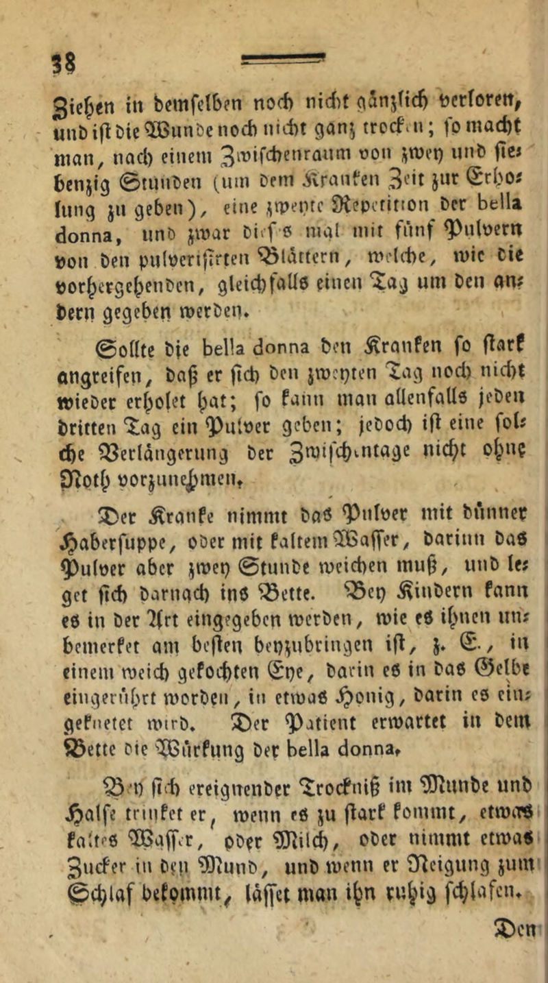 3$ Stegen in bcmfclben nod) nidif ^Snjttd) tjcrforett, unbift&ic^Bunöcnod) nktt gan^ trccfiii; fp macht man, nad) einem Biuifcbenraum üon ^met) nnö fie» fccnjig 0tunl>en (um Dem ^Iranfen jnr (Srho« hing jn geben), eine .^tpentc SKepetitton Der bella donna, iinD jmar Diif e mal mit fünf ^nbern »on Den pulPcrifTrten flattern, mdthe, mic Cie DorhergehenDen, gleichtallö einen ^ag um Den an# Dern gegeben mecDen. ©oflte Die bella donna Don Traufen fo flarf öngreifen, Da^ er jid) Den jmci^ten Xag ned) nid)t wieDer erholet ipat; fo fann man aÜenfaUs jeDen Dritten “^^ag ein Q)iitPer geben; jeDod) ih eine fol# t^e Verlängerung Der ^Oth porjune^meiit ^)et Äranfc nimmt Daö «Pnipcc mit Dünner ^aberfuppe, ober mit faltem^iSaffer, Darinn Daö ^ulner aber jmet) @tunDe meicben muji, unD le# get ftd> Darngd) inö Vette. ‘Vep ^iuDern fann c0 in Der 'ifrt eingegeben merDen, wie eö ihnen un# bemerfet am bcflen 5‘ ‘ einem meid) gefoebten (Spe, Darin eö in Daß ®elbe l ciugernbrt mcrDcn, in etmaß ^onig. Darin es ein# | gefiietct iturD. ^er Patient erwartet in Dem i ^ette Die ^ÖSürfung Der bella donna, i V'P (i‘‘b ereignenDcr ^roefni^ im ^unDe unD ^alfe trinfet er^ wenn eö ju jlarf fommt, etWiTö faltfß ^affvr, pDer ^ilÄ/ nimmt etwa« 3ucfer in Dep ?0iunD, unD wenn er Veigung jum gchlaf betomnUy läjfet man i^n ruhig i Xicn I