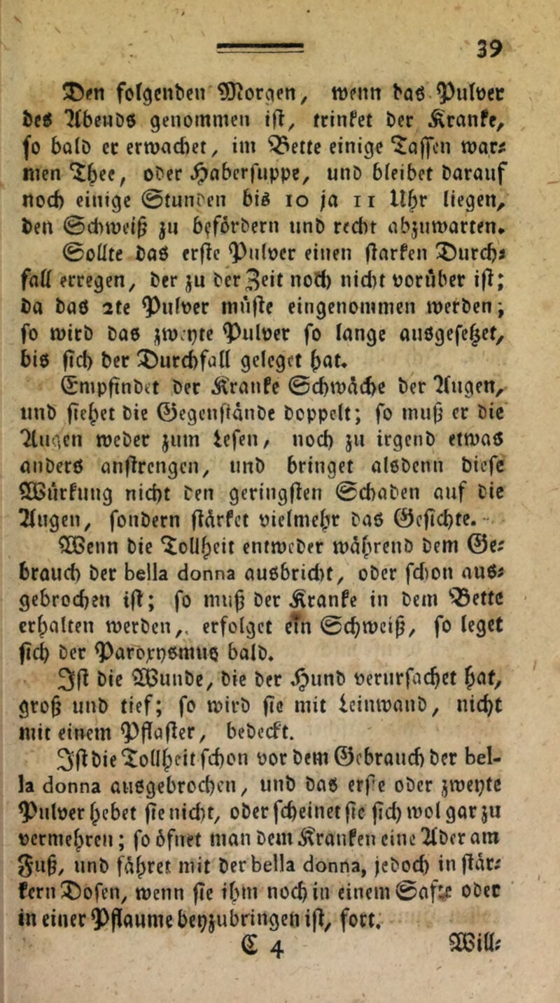 folgenbeu ?0^or;icn, tt)pnn baö ^ulüec bei KbeuH genommen tfl, rrinfet ber Äranfe^ fo bolD et erwachet, im ^ettc einige ^ajfcn war# men ^^ee, ober ^aberfnppc, unD bleibet Darauf noch einige ©tuni'en bi^ lo ja ii Ubr (legen, Den @(bwei^ ju b?f6rDern tinD recht abjnwarten* 0oÜte Daö erf?e Q)nlt)cr einen (larfen durchs faß erregen. Der ju Der3clt noö) ni(i)t poriiber i|T; Da Daö 2te 9^nlver mnfle eingenommen werDenj fo wirb Dae jwjpte ^ulper fo lange anögefe^et, biö ficb Der ^Durchfall gelcget f)at, SmpfinDet Der Ä>anfe @cbw^6e Der 'Gingen, iinD fehlet Die 0egcnftanDc Doppelt; fo iniif er Die Tlngen weDer jnm iefen, noch jn irgctiD etwa« anDerö anflrengcn, tinD bringet oloDenn biefc SCBiirfung nicht Den geringflen 0chaDen auf Die klugen, fonDern fldrfct oictme^r Daö 0cfichte. ?06enn Die ^oli^eit entwcDer w5(’»renD Dem @e# brauch Der Bella donna au6bricl)t, oDer fd)on au6# gebrochen ifl; fo muf Der ^ranfe in Dem 'Q3ettc erhalten werben,, erfolget etn @chwcif, fo leget ftch Der ^arojcpemiiQ balD. Die ^SJunDe, Die Der ^unD üernrfachct ^cit^ grof unD tief; fo wirb fc mit leinwanD, nicht mit einem Q}fla(lcr, beDecft. 31^ Die Tollheit fchon por Dem 0cbranchDer Bel- la donna üii6gebrochcn, unD Da6 erfc ober jwepte ^nber hebet jie nicht, oDerfheinetfe fd)Wolgorju permehren; fobfnet man Dem btranfen eine'über am 9ii§, unD fahret mit Der Bella donna, jcDoch inflar# fernX)ofen, wenn |Te ihm noch in einem 0af;c ober in einer ?)flaume beniubringen iff, fort. e 4 5Sßiß;