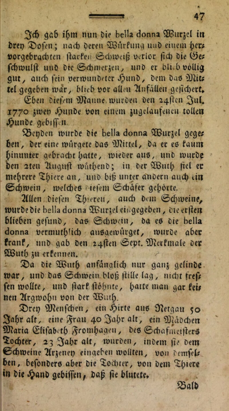 36 nun Die Bella donna ^urjcl iti trcp 5)ofen; nacB Deren 3Bürfuiu^ uuD eiuciirj;)ct:; t)orgcbrad)fen llarPeu 0cl)ivei|? uerlor fid) Die fcBwulft unb Drc 0d)nu*r,jen^ unD er bli.bnöUig gut^ öud) fein oerrt)unD*tcr ^imD, Dem Dn8 üJZit; tel gegeben mar, blieb vor allen 'HnfaÜeii getici)ert* 6;bcn Dieivin 'DJ^anne murOeu Den 24fien 3nl. 1770 ^men ^unDe bon einem jugelaufeueii tollen J^unDe gebiffiu ^cpDcn mtirDc Die Bella donna ^urjel gege^ 6cn, Der eine mürgete Daö 'OJiiftel, Da er ee fauin (jinunter gebracht batte, mieDer qu8, unD mucD^ Den 2ten Tlngufl mutbenD; in Der 5öSutb |iel ec mehrere wnD bt^ unter a'uDern aueb ein ©(bmein, melcbeß Hefem 0chaffc gebötte. 2(llen Diefen ^“6 Dem würbe Die Belladonna ^OBurjeleiiigegeben, t'ieer|lcn blieben gefunD, Dae 0ci)motn, öa ee Die Bella donna uermutb^i6 auögemnrget, wurDe aber franf, unD gab Den 24flen 0epf. ^Oterfmale Dec SButb ju erfennen. ^ ÜDa Die Sßutb anfdnglld) nur ganj gelinDe war, unD Dae 0chmein.bloh l^ille lag, im1)t frep; fen wollte, unD |larf Oöbnte, b<^dc man gar fei; nen 2(rgmobn non Der 'Ißiitb. ^X5rep 9J?enfchen, ein 4)irte au6 0i?ergau 50 3fl6r olf, eine i^rau 40 3nbr «1^/ ein 93idDd)en ?13?aria Slifobotb ^'^rombageu, De8 0d)afiuet|ferö Tochter, 23 3öbr alt, wurDeii, inDem )]e Dem 0cbweine Tfrjenep cingeben wollten, non Demfel; ben, befonbere aber Die ^oct)ter, non Dem in Die .^ianD gebiffen / Da^ fie blutete*